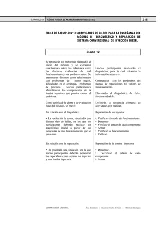 CAPITULO 9    CÓMO HACER EL PLANEAMIENTO DIDÁCTICO                                                         215




             FICHA DE EJEMPLO Nº 3: ACTIVIDADES DE CIERRE PARA LA ENSEÑANZA DEL
                                    MÓDULO II, DIAGNÓSTICO Y REPARACIÓN DE
                                    SISTEMA CONVENCIONAL DE INYECCIÓN DIESEL


                                                 CLASE 12


             Se retomarán los problemas planteados al
             inicio del módulo y se extraerán
             conclusiones sobre las relaciones entre     Los/las participantes realizarán el
             las distintas evidencias de mal             diagnóstico, para lo cual relevarán la
             funcionamiento y sus posibles causas. Se    información necesaria.
             presentaran distintos casos relacionados
             con problemas de          humo negro,       Compararán con los parámetros del
             dificultades en el arranque, problemas      manual de reparaciones los valores de
             de potencia;       los/las participantes    funcionamiento.
             identificarán los componentes de la
             bomba inyectora que pueden causar el        Efectuarán el diagnóstico de falla,
             problema.                                   fundamentándolo.

             Como actividad de cierre y de evaluación    Definirán la secuencia correcta de
             final del módulo, se prevé:                 actividades por realizar.

             En relación con el diagnóstico:             Reparación de un inyector

               La resolución de casos, vinculados con      Verificar el estado de funcionamiento.
             distinto tipo de fallas, en los que los       Desarmar
             participantes deberán realizar un             Verificar el estado de cada componente
             diagnóstico inicial a partir de las           Armar
             evidencias de mal funcionamiento que se       Verificar su funcionamiento
             presentan.                                    Calibrar.


             En relación con la reparación:              Reparación de la bomba inyectora

                Se planteará una situación en la que       Desarmar.
             los/las participantes deberán demostrar         Verificar       el   estado     de   cada
             las capacidades para reparar un inyector    componente.
             y una bomba inyectora.                        Armar.




             COMPETENCIA LABORAL                Ana Catalano | Susana Avolio de Cols |   Mónica Sladogna
 