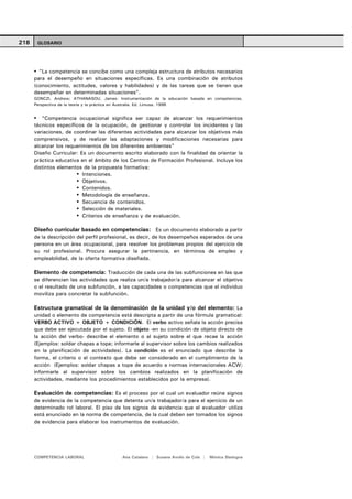 218    GLOSARIO




        "La competencia se concibe como una compleja estructura de atributos necesarios
      para el desempeño en situaciones específicas. Es una combinación de atributos
      (conocimiento, actitudes, valores y habilidades) y de las tareas que se tienen que
      desempeñar en determinadas situaciones".
      GONCZI, Andrew; ATHANASOU, James: Instrumentación de la educación basada en competencias.
      Perspectiva de la teoría y la práctica en Australia. Ed. Limusa. 1996


         "Competencia ocupacional significa ser capaz de alcanzar los requerimientos
      técnicos específicos de la ocupación, de gestionar y controlar los incidentes y las
      variaciones, de coordinar las diferentes actividades para alcanzar los objetivos más
      comprensivos, y de realizar las adaptaciones y modificaciones necesarias para
      alcanzar los requerimientos de los diferentes ambientes"
      Diseño Curricular: Es un documento escrito elaborado con la finalidad de orientar la
      práctica educativa en el ámbito de los Centros de Formación Profesional. Incluye los
      distintos elementos de la propuesta formativa:
                          Intenciones.
                          Objetivos.
                          Contenidos.
                          Metodología de enseñanza.
                          Secuencia de contenidos.
                          Selección de materiales.
                          Criterios de enseñanza y de evaluación.

      Diseño curricular basado en competencias: Es un documento elaborado a partir
      de la descripción del perfil profesional, es decir, de los desempeños esperados de una
      persona en un área ocupacional, para resolver los problemas propios del ejercicio de
      su rol profesional. Procura asegurar la pertinencia, en términos de empleo y
      empleabilidad, de la oferta formativa diseñada.

      Elemento de competencia: Traducción de cada una de las subfunciones en las que
      se diferencian las actividades que realiza un/a trabajador/a para alcanzar el objetivo
      o el resultado de una subfunción, a las capacidades o competencias que el individuo
      moviliza para concretar la subfunción.

      Estructura gramatical de la denominación de la unidad y/o del elemento: La
      unidad o elemento de competencia está descripta a partir de una fórmula gramatical:
      VERBO ACTIVO + OBJETO + CONDICIÓN. El verbo activo señala la acción precisa
      que debe ser ejecutada por el sujeto. El objeto -en su condición de objeto directo de
      la acción del verbo- describe el elemento o al sujeto sobre el que recae la acción
      (Ejemplos: soldar chapas a tope; informarle al supervisor sobre los cambios realizados
      en la planificación de actividades). La condición es el enunciado que describe la
      forma, el criterio o el contexto que debe ser considerado en el cumplimiento de la
      acción (Ejemplos: soldar chapas a tope de acuerdo a normas internacionales ACW;
      informarle al supervisor sobre los cambios realizados en la planificación de
      actividades, mediante los procedimientos establecidos por la empresa).

      Evaluación de competencias: Es el proceso por el cual un evaluador reúne signos
      de evidencia de la competencia que detenta un/a trabajador/a para el ejercicio de un
      determinado rol laboral. El piso de los signos de evidencia que el evaluador utiliza
      está enunciado en la norma de competencia, de la cual deben ser tomados los signos
      de evidencia para elaborar los instrumentos de evaluación.




      COMPETENCIA LABORAL                  Ana Catalano | Susana Avolio de Cols |   Mónica Sladogna
 