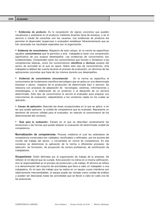 220    GLOSARIO




         Evidencias de producto: Es la recopilación de signos concretos que pueden
      visualizarse o analizarse en el producto mediante diversos tipos de ensayos, o en el
      servicio a través de consultas con los usuarios. Las evidencias de producto les
      permiten al observador (supervisor o evaluador) establecer fehacientemente que se
      han alcanzado los resultados esperados por la organización.

         Evidencia de conocimiento: Respecto de este campo, en la norma se especifican
      aquellos conocimientos que le permiten a el/la trabajador/a tener una comprensión
      significativa de sus propios desempeños. Las evidencias de conocimiento son
      fundamentales. Comprenden tanto los conocimientos que forman o fortalecen a las
      competencias básicas, como los conocimientos científicos y técnicos propios del
      sector de actividad en el que se opera. Sobre este tipo de conocimientos, el/la
      trabajador/a deberá dar cuenta durante el proceso de evaluación, en términos de las
      aplicaciones concretas que hace de los mismos durante sus desempeños.

          Evidencia de conocimiento circunstancial:      En la norma se especifica el
      conocimiento de fundamento científico-tecnológico que se aplica en una determinada
      empresa o sector, respecto de la producción de determinado bien o servicio. Se
      relaciona con procesos de adaptación de tecnologías, sistemas, informaciones y
      metodologías, a la elaboración de un producto o al desarrollo de un servicio
      determinado. Este tipo de conocimiento le servirá al evaluador para preparar sus
      instrumentos de evaluación, adaptándolos a los contextos reales en los cuales se
      aplicarán.

         Campo de aplicación: Describe las áreas ocupacionales en la que se aplica -o en
      las que puede aplicarse- la unidad de competencia que es evaluada. Representa un
      elemento de enorme utilidad para el evaluador, en relación al conocimiento de los
      determinantes del contexto.

          Guía para la evaluación: Campo en el que se describen someramente las
      situaciones o las formas que puede adoptar la evaluación de determinada unidad de
      competencia.

      Normalización de competencias: Proceso mediante el cual los estándares de
      competencia construidos son validados, rectificados y ratificados por los actores del
      mundo del trabajo del sector, y convertidos en norma de competencia. En ese
      consenso se determinan la aplicación de la norma a diferentes procesos: de
      selección, de formación, de proyección de carrera profesional, de certificación de
      trabajadores.

      Ocupaciones: Están definidas por la organización de trabajo de la empresa. Se
      refieren al rol laboral que se cumple. Esta posición no indica en sí misma calificación,
      sino la responsabilidad en el proceso de producción y de trabajo. El término se refiere
      a la denominación del conjunto de actividades que lleva a cabo un trabajador o una
      trabajadora. En el caso del trabajo que se realiza en un equipo cuyos miembros son
      relativamente intercambiables, el equipo puede ser tomado como unidad de análisis
      y pueden ser descriptas todas las actividades que se llevan a cabo en cada una de
      las posiciones.




      COMPETENCIA LABORAL                  Ana Catalano | Susana Avolio de Cols |   Mónica Sladogna
 