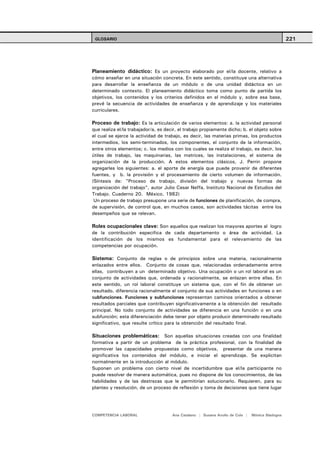 GLOSARIO                                                                                        221




Planeamiento didáctico: Es un proyecto elaborado por el/la docente, relativo a
cómo enseñar en una situación concreta. En este sentido, constituye una alternativa
para desarrollar la enseñanza de un módulo o de una unidad didáctica en un
determinado contexto. El planeamiento didáctico toma como punto de partida los
objetivos, los contenidos y los criterios definidos en el módulo y, sobre esa base,
prevé la secuencia de actividades de enseñanza y de aprendizaje y los materiales
curriculares.

Proceso de trabajo: Es la articulación de varios elementos: a. la actividad personal
que realiza el/la trabajador/a, es decir, el trabajo propiamente dicho; b. el objeto sobre
el cual se ejerce la actividad de trabajo, es decir, las materias primas, los productos
intermedios, los semi-terminados, los componentes, el conjunto de la información,
entre otros elementos; c. los medios con los cuales se realiza el trabajo, es decir, los
útiles de trabajo, las maquinarias, las matrices, las instalaciones, el sistema de
organización de la producción. A estos elementos clásicos, J. Perrin propone
agregarles los siguientes: a. el aporte de energía que puede provenir de diferentes
fuentes, y b. la provisión y el procesamiento de cierto volumen de información.
(Síntesis de: "Proceso de trabajo, división del trabajo y nuevas formas de
organización del trabajo", autor Julio Cesar Neffa, Instituto Nacional de Estudios del
Trabajo. Cuaderno 20. México. 1982)
 Un proceso de trabajo presupone una serie de funciones de planificación, de compra,
de supervisión, de control que, en muchos casos, son actividades tácitas entre los
desempeños que se relevan.

Roles ocupacionales clave: Son aquellos que realizan los mayores aportes al logro
de la contribución especifica de cada departamento o área de actividad. La
identificación de los mismos es fundamental para el relevamiento de las
competencias por ocupación.

Sistema: Conjunto de reglas o de principios sobre una materia, racionalmente
enlazados entre ellos. Conjunto de cosas que, relacionadas ordenadamente entre
ellas, contribuyen a un determinado objetivo. Una ocupación o un rol laboral es un
conjunto de actividades que, ordenada y racionalmente, se enlazan entre ellas. En
este sentido, un rol laboral constituye un sistema que, con el fin de obtener un
resultado, diferencia racionalmente el conjunto de sus actividades en funciones o en
subfunciones. Funciones y subfunciones representan caminos orientados a obtener
resultados parciales que contribuyen significativamente a la obtención del resultado
principal. No todo conjunto de actividades se diferencia en una función o en una
subfunción; esta diferenciación debe tener por objeto producir determinado resultado
significativo, que resulte crítico para la obtención del resultado final.

Situaciones problemáticas: Son aquellas situaciones creadas con una finalidad
formativa a partir de un problema de la práctica profesional, con la finalidad de
promover las capacidades propuestas como objetivos, presentar de una manera
significativa los contenidos del módulo, e iniciar el aprendizaje. Se explicitan
normalmente en la introducción al módulo.
Suponen un problema con cierto nivel de incertidumbre que el/la participante no
puede resolver de manera automática, pues no dispone de los conocimientos, de las
habilidades y de las destrezas que le permitirían solucionarlo. Requieren, para su
planteo y resolución, de un proceso de reflexión y toma de decisiones que tiene lugar




COMPETENCIA LABORAL                   Ana Catalano | Susana Avolio de Cols |   Mónica Sladogna
 