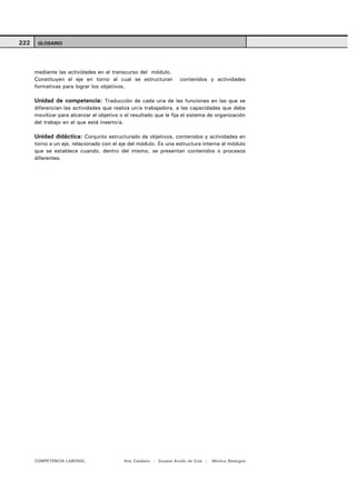 222    GLOSARIO




      mediante las actividades en el transcurso del módulo.
      Constituyen el eje en torno al cual se estructuran            contenidos y actividades
      formativas para lograr los objetivos.

      Unidad de competencia: Traducción de cada una de las funciones en las que se
      diferencian las actividades que realiza un/a trabajadora, a las capacidades que debe
      movilizar para alcanzar el objetivo o el resultado que le fija el sistema de organización
      del trabajo en el que está inserto/a.

      Unidad didáctica: Conjunto estructurado de objetivos, contenidos y actividades en
      torno a un eje, relacionado con el eje del módulo. Es una estructura interna al módulo
      que se establece cuando, dentro del mismo, se presentan contenidos o procesos
      diferentes.




      COMPETENCIA LABORAL                  Ana Catalano | Susana Avolio de Cols |   Mónica Sladogna
 