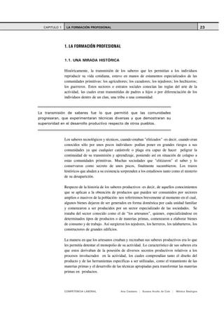 CAPITULO 1    LA FORMACIÓN PROFESIONAL                                                                       23




               1. LA FORMACIÓN PROFESIONAL


               1.1. UNA MIRADA HISTÓRICA

               Históricamente, la transmisión de los saberes que les permitían a los individuos
               reproducir su vida cotidiana, estuvo en manos de estamentos especializados de las
               comunidades primitivas: los agricultores; los cazadores; los tejedores; los hechiceros;
               los guerreros. Estos sectores o estratos sociales conocían las reglas del arte de la
               actividad, las cuales eran transmitidas de padres a hijos o por diferenciación de los
               individuos dentro de un clan, una tribu o una comunidad.



La transmisión de saberes fue lo que permitió que las comunidades
progresaran, que experimentaran técnicas diversas y que demostraran su
superioridad en el desarrollo productivo respecto de otros pueblos.



               Los saberes tecnológicos y técnicos, cuando estaban "elitizados" -es decir, cuando eran
               conocidos sólo por unos pocos individuos- podían poner en grandes riesgos a sus
               comunidades ya que cualquier catástrofe o plaga era capaz de hacer peligrar la
               continuidad de su transmisión y aprendizaje, poniendo así en situación de colapso a
               estas comunidades primitivas. Muchas sociedades que "elitizaron" el saber y lo
               conservaron como secreto de unos pocos, finalmente sucumbieron. Los trazos
               históricos que aluden a su existencia sorprenden a los estudiosos tanto como el misterio
               de su desaparición.

               Respecto de la historia de los saberes productivos -es decir, de aquellos conocimientos
               que se aplican a la obtención de productos que pueden ser consumidos por sectores
               amplios o masivos de la población- nos referiremos brevemente al momento en el cual,
               algunos bienes dejaron de ser generados en forma doméstica por cada unidad familiar
               y comenzaron a ser producidos por un sector especializado de las sociedades. Se
               trataba del sector conocido como el de "los artesanos", quienes, especializándose en
               determinados tipos de productos o de materias primas, comenzaron a elaborar bienes
               de consumo y de trabajo. Así surgieron los tejedores, los herreros, los talabarteros, los
               constructores de grandes edificios.

               La manera en que los artesanos creaban y recreaban sus saberes productivos era lo que
               les permitía detentar el monopolio de su actividad. Lo característico de sus saberes era
               que estos derivaban de la posesión de diversos secretos productivos relativos a los
               procesos involucrados en la actividad, los cuales comprendían tanto el diseño del
               producto y de las herramientas específicas a ser utilizadas, como el tratamiento de las
               materias primas y el desarrollo de las técnicas apropiadas para transformar las materias
               primas en productos.




               COMPETENCIA LABORAL                  Ana Catalano | Susana Avolio de Cols |   Mónica Sladogna
 