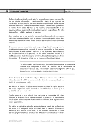 24    LA FORMACIÓN PROFESIONAL                                                                       CAPITULO 1




     En las sociedades occidentales medievales, los secretos de los artesanos eran conocidos
     por una cofradía o hermandad, y eran transmitidos a través de una estructura que
     representaba, al mismo tiempo, una instancia de organización para la producción y de
     enseñanza-aprendizaje. Dicha estructura estaba integrada por un maestro -quien poseía
     la totalidad de los saberes del oficio- y por oficiales y aprendices ubicados en una
     escala subordinada respecto de la contribución productiva y el aprendizaje. No todos
     los aprendices y oficiales llegaban a ser maestros.

     Cabe mencionar que en esa época, las mujeres sólo podían acceder al secreto de un
     oficio en su condición de esposa o hija de artesano. Esto permitió que en la historia del
     artesanado se registraran algunos talleres dirigidos por viudas o por hijas de maestros
     artesanos.

     El maestro artesano se caracterizaba por la comprensión global del proceso productivo
     no sólo en términos de diseño y dominio de técnicas, sino también de financiamiento
     y gestión de sus recursos humanos y materiales. A ello se agregaba la responsabilidad
     por la comercialización de sus productos. En este sentido, el maestro artesano -en la
     medida en que era dueño de su capital operativo, del diseño de su producto, de sus
     herramientas y de las materias primas- era un pequeño productor independiente.



                      Los aprendices y los oficiales iban dominando gradualmente el conjunto de
                      técnicas que componían el oficio. El maestro era el responsable de
                      seleccionar y evaluar a su personal para presentarlo al gremio a fin de que,
                      de esa forma, pudiera acceder al rango de maestro.



     Con el desarrollo de la manufactura, la figura del maestro artesano como productor
     independiente tiende a diluirse, aunque continúan ciertas formas de reproducción on
     the job de la enseñanza del oficio.

     Sin embargo, el artesano ha perdido progresivamente el control del capital operativo,
     del diseño del producto, de la propiedad de los instrumentos de trabajo y de la
     posibilidad de la comercialización.

     Con la llegada de la gran industria o de las formas de organización del trabajo
     tendientes a la producción de grandes volúmenes de productos, la posibilidad de
     utilizar medios artesanales para la producción se volvió inviable desde el punto de vista
     técnico y económico.

     Los oficios se redefinieron, afectados por   una división del trabajo que los fragmentó,
     los parceló y les hizo perder unidad de      sentido desde la óptica del desarrollo del
     aprendizaje de la totalidad de un oficio.     En ese momento, los artesanos se vieron
     privados progresivamente del poder que       les daba el conocimiento exclusivo de las




     COMPETENCIA LABORAL                  Ana Catalano | Susana Avolio de Cols |   Mónica Sladogna
 