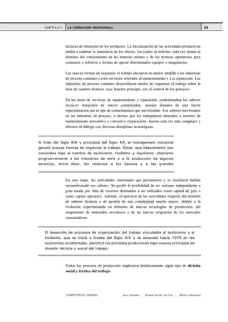 CAPITULO 1    LA FORMACIÓN PROFESIONAL                                                                      25



                técnicas de obtención de los productos. La mecanización de las actividades productivas
                tendía a cambiar la naturaleza de los oficios, los cuales se referían cada vez menos al
                dominio del conocimiento de las materias primas y de las técnicas operatorias para
                comenzar a referirse a formas de operar determinados equipos o maquinarias.

                Las nuevas formas de organizar el trabajo afectaron en menor medida a las industrias
                de proceso continuo o a los servicios referidos al mantenimiento y a la reparación. Las
                industrias de proceso continuo desarrollaron modos de organizar el trabajo sobre la
                base de cuadros técnicos cuya función principal, era el control de los procesos.

                En las áreas de servicios de mantenimiento y reparación, predominaban los saberes
                técnicos integrales de mayor complejidad, aunque dotados de una fuerte
                especialización por el tipo de conocimientos que movilizaban. Los saberes movilizados
                en las industrias de proceso, e incluso por los trabajadores afectados a sectores de
                mantenimiento preventivo y correctivo (reparación), fueron cada vez más complejos y
                abiertos al diálogo con diversas disciplinas tecnológicas.



A fines del Siglo XIX y principios del Siglo XX, el management industrial
generó nuevas formas de organizar el trabajo. Éstas -que básicamente son
conocidas bajo el nombre de taylorismo, fordismo y fayolismo- afectaron
progresivamente a las industrias de serie y a la producción de algunos
servicios, entre ellos, los relativos a los bancos y a las grandes



                En esta etapa, las actividades artesanales que persistieron y se reciclaron habían
                retransformado sus saberes. Se perdió la posibilidad de ser artesano independiente a
                gran escala por falta de recursos destinados a ser utilizados como capital de giro o
                como capital operativo. Además, el ejercicio de las actividades requería del dominio
                de saberes técnicos y de gestión de una complejidad mucho mayor, debido a la
                evolución experimentada en términos de nuevas tecnologías de producción, del
                surgimiento de materiales novedosos y de las nuevas exigencias de los mercados
                consumidores.


   El desarrollo de procesos de organización del trabajo vinculados al taylorismo y al
   fordismo, que se inició a finales del Siglo XIX y se extendió hasta 1970 en las
   economías occidentales, planificó los procesos productivos bajo nuevos principios de
   división técnica y social del trabajo.



                Todos los procesos de producción implicaron históricamente algún tipo de división
                social y técnica del trabajo.




                COMPETENCIA LABORAL                 Ana Catalano | Susana Avolio de Cols |   Mónica Sladogna
 