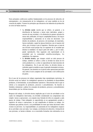 26    LA FORMACIÓN PROFESIONAL                                                                        CAPITULO 1




     Estos principios conllevaron cambios fundamentales en los procesos de selección, de
     entrenamiento y de remuneración de los trabajadores, así como también en los de
     creación de empleo. Veamos los principios que afectaron a las industrias de producción
     en serie de bienes masivos.

                           La división social, noción que se refiere, en general, a la
                           distribución de funciones y tareas entre individuos, grupos y
                           sectores de una sociedad y a la distinción de quienes ejecutan las
                           tareas más calificadas, de mayor complejidad técnica o de mayor
                           responsabilidad y autonomía en la toma de decisiones. Los
                           diseños de productos, de procesos, de tecnología, de materiales,
                           fueron realizados -según las épocas históricas- por el maestro del
                           oficio, por el técnico o por el ingeniero. Decimos que se trata de
                           una división social porque hay un segmento de la sociedad que
                           detenta la totalidad o la mayor parte del saber y, por lo tanto,
                           puede reproducirlo. Este segmento está representado en la
                           actualidad por la comunidad científica-tecnológica, los
                           capitalistas, las empresas.
                           La división técnica, que siempre existió en todo proceso de
                           trabajo, también se refiere a cómo se dividen las tareas de los
                           ciclos productivos y a cómo se especializan las intervenciones de
                           los trabajadores. En el caso del oficio, la división técnica se
                           realizaba según la medida en que el aprendiz dominaba la técnica.
                           En general, este dominio no se ejercía sobre operaciones parciales
                           sino sobre el ciclo completo de las actividades o de la fabricación
                           de partes.

     En el caso de los procesos de trabajo organizados bajo metodologías tayloristas, la
     división social era radical: los trabajadores operativos no diseñaban ni desarrollaban
     productos, ni herramientas, ni procedimientos operativos. Desconocían todo lo que se
     refería a la concepción de productos, procesos o procedimientos. Su función se
     limitaba a interpretar y aplicar los conceptos de productos, procesos y procedimientos
     desarrollados por las oficinas técnicas.

     Respecto del trabajo, la división técnica implicaba que el ciclo de actividades en las
     cuales los trabajadores intervenían, era dividido considerando sus componentes más
     simples -tareas u operaciones-; un conjunto muy limitado de ellos era asignado a cada
     puesto de trabajo. Cada trabajador se especializaba en un agrupamiento acotado y
     repetitivo de tareas u operaciones, lo cual simplificaba al máximo su trabajo, los
     incidentes que podrían ocurrir y sus posibilidades de tener que tomar decisiones sobre
     eventos no previstos. La responsabilidad y la autonomía de los trabajadores respecto
     de su actividad, eran casi nulas. Las ventajas, en términos de selección y formación de
     esas personas, se hacían evidentes: no se necesitaba formarlas sino entrenarlas en un




     COMPETENCIA LABORAL                   Ana Catalano | Susana Avolio de Cols |   Mónica Sladogna
 