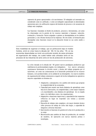 CAPITULO 1    LA FORMACIÓN PROFESIONAL                                                                      27



                repertorio de gestos operacionales o de movimientos. El trabajador así entrenado era
                considerado como no calificado, o como un trabajador especializado en determinadas
                operaciones pero sin calificación respecto del dominio de procesos o de secuencias de
                trabajo más complejas.

                Las funciones vinculadas al diseño de productos, procesos y herramientas, así como
                las relacionadas con la gestión de los recursos materiales y humanos -selección,
                evaluación y formación- fueron asignadas a quienes se desempeñaban en los ámbitos
                gerenciales y a las oficinas técnicas de las empresas. De este modo, la formación para
                desempeñar estas funciones recayó en la educación formal en sus ciclos medio y
                superior.



Esta modalidad de organizar el trabajo, que se perfeccionó bajo el modelo
fordista, entró en crisis hacia la década del ´60. En los años ´70, en las
economías desarrolladas se inició una profunda revisión de estos principios
de organización del trabajo, los cuales habían sido utilizados tanto en los
procesos de las industrias de serie como en los de producción de servicios.



                La crisis iniciada en la década del ´60 generó nuevos paradigmas productivos que
                redefinieron la profesionalidad exigida a los trabajadores.    Los nuevos principios
                cuestionaron fuertemente la división social y técnica del trabajo propuesta por el
                taylorismo, así como sus consecuencias en el desarrollo profesional de los recursos
                humanos, en la productividad y en la calidad de sus desempeños. Los nuevos modelos
                de organización del trabajo comenzaron a requerir de los/las trabajadores/as operativos
                mayores capacidades en términos de:

                                   Adaptación y anticipación a los cambios del entorno que propone
                                   la competitividad de las economías.
                                   Capacidad para asumir una fuerte dinámica de aprendizaje como
                                   base de la innovación y la competitividad y como mejor respuesta
                                   a la incertidumbre; esta dinámica de aprendizaje les es exigida
                                   tanto a los individuos como a las organizaciones.
                                   Adaptación a situaciones imprevistas y capacidad de dar respuestas
                                   reflexivas en lugar de responder con rutinas y acciones
                                   prescriptas.
                                   Ejecución de trabajos más complejos y de mayor dominio técnico
                                   sobre procesos de trabajo de ciclos más largos, o capacidad de
                                   integrarse a diversas funciones.
                                   Intervención en funciones de gestión de la fase de la producción a
                                   su cargo.
                                   Reconversión ante cambios de líneas de producción, de variedad
                                   de modelos, de operación con nuevas materias primas o
                                   tecnologías.


                COMPETENCIA LABORAL                 Ana Catalano | Susana Avolio de Cols |   Mónica Sladogna
 
