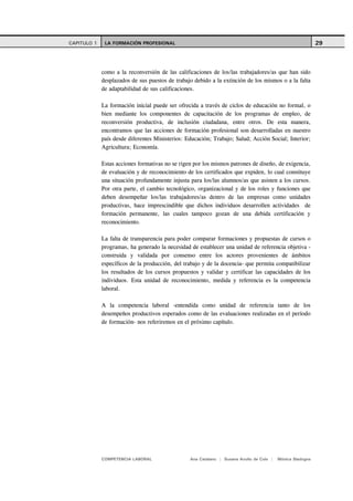 CAPITULO 1    LA FORMACIÓN PROFESIONAL                                                                      29



             como a la reconversión de las calificaciones de los/las trabajadores/as que han sido
             desplazados de sus puestos de trabajo debido a la extinción de los mismos o a la falta
             de adaptabilidad de sus calificaciones.

             La formación inicial puede ser ofrecida a través de ciclos de educación no formal, o
             bien mediante los componentes de capacitación de los programas de empleo, de
             reconversión productiva, de inclusión ciudadana, entre otros. De esta manera,
             encontramos que las acciones de formación profesional son desarrolladas en nuestro
             país desde diferentes Ministerios: Educación; Trabajo; Salud; Acción Social; Interior;
             Agricultura; Economía.

             Estas acciones formativas no se rigen por los mismos patrones de diseño, de exigencia,
             de evaluación y de reconocimiento de los certificados que expiden, lo cual constituye
             una situación profundamente injusta para los/las alumnos/as que asisten a los cursos.
             Por otra parte, el cambio tecnológico, organizacional y de los roles y funciones que
             deben desempeñar los/las trabajadores/as dentro de las empresas como unidades
             productivas, hace imprescindible que dichos individuos desarrollen actividades de
             formación permanente, las cuales tampoco gozan de una debida certificación y
             reconocimiento.

             La falta de transparencia para poder comparar formaciones y propuestas de cursos o
             programas, ha generado la necesidad de establecer una unidad de referencia objetiva -
             construida y validada por consenso entre los actores provenientes de ámbitos
             específicos de la producción, del trabajo y de la docencia- que permita compatibilizar
             los resultados de los cursos propuestos y validar y certificar las capacidades de los
             individuos. Esta unidad de reconocimiento, medida y referencia es la competencia
             laboral.

             A la competencia laboral -entendida como unidad de referencia tanto de los
             desempeños productivos esperados como de las evaluaciones realizadas en el período
             de formación- nos referiremos en el próximo capítulo.




             COMPETENCIA LABORAL                 Ana Catalano | Susana Avolio de Cols |   Mónica Sladogna
 