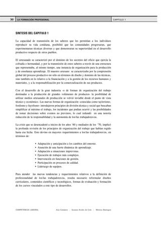 30    LA FORMACIÓN PROFESIONAL                                                                      CAPITULO 1




     SINTESIS DEL CAPITULO 1

     La capacidad de transmisión de los saberes que les permitían a los individuos
     reproducir su vida cotidiana, posibilitó que las comunidades progresaran, que
     experimentaran técnicas diversas y que demostraran su superioridad en el desarrollo
     productivo respecto de otros pueblos.

     El artesanado se caracterizó por el dominio de los secretos del oficio que ejercía la
     cofradía o hermandad, y por la transmisión de estos saberes a través de una estructura
     que representaba, al mismo tiempo, una instancia de organización para la producción
     y de enseñanza aprendizaje. El maestro artesano se caracterizaba por la comprensión
     global del proceso productivo no sólo en términos de diseño y dominio de las técnicas,
     sino también en lo relativo a la financiación y a la gestión de los recursos humanos y
     materiales, y a la responsabilización por la comercialización de sus productos.

     Con el desarrollo de la gran industria -o de formas de organización del trabajo
     destinadas a la producción de grandes volúmenes de productos- la posibilidad de
     utilizar medios artesanales de producción se volvió inviable desde el punto de vista
     técnico y económico. Las nuevas formas de organización -conocidas como taylorismo,
     fordismo y fayolismo- introdujeron principios de división técnica y social que buscaban
     simplificar al máximo el trabajo, los incidentes que podían ocurrir y las posibilidades
     de tomar decisiones sobre eventos no previstos, lo cual redundó en una notoria
     reducción de la responsabilidad y la autonomía de los/las trabajadores/as.

     La crisis que se desencadenó a inicios de los años '60 y mediados de los ´70, implicó
     la profunda revisión de los principios de organización del trabajo que habían regido
     hasta esa fecha. Esto devino en mayores requerimientos a los/las trabajadores/as, en
     términos de:

                         Adaptación y anticipación a los cambios del entorno.
                         Asunción de una fuerte dinámica de aprendizaje.
                         Adaptación a situaciones imprevistas.
                         Ejecución de trabajos más complejos.
                         Intervención en funciones de gestión.
                         Participación en procesos de calidad.
                         Liderazgo de equipos.

     Para atender las nuevas tendencias y requerimientos relativos a la definición de
     profesionalidad de los/las trabajadores/as, resulta necesario reformular diseños
     curriculares, contenidos científicos y tecnológicos, formas de evaluación y formación
     de los cursos vinculados a este tipo de desarrollos.




     COMPETENCIA LABORAL                 Ana Catalano | Susana Avolio de Cols |   Mónica Sladogna
 