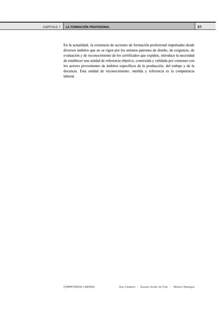 CAPITULO 1    LA FORMACIÓN PROFESIONAL                                                                      31



             En la actualidad, la existencia de acciones de formación profesional impulsadas desde
             diversos ámbitos que no se rigen por los mismos patrones de diseño, de exigencia, de
             evaluación y de reconocimiento de los certificados que expiden, introduce la necesidad
             de establecer una unidad de referencia objetiva, construida y validada por consenso con
             los actores provenientes de ámbitos específicos de la producción, del trabajo y de la
             docencia. Esta unidad de reconocimiento, medida y referencia es la competencia
             laboral.




             COMPETENCIA LABORAL                 Ana Catalano | Susana Avolio de Cols |   Mónica Sladogna
 