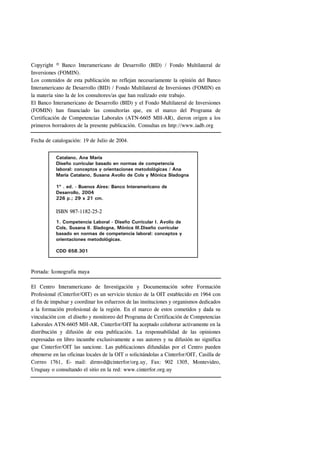 Copyright © Banco Interamericano de Desarrollo (BID) / Fondo Multilateral de
Inversiones (FOMIN).
Los contenidos de esta publicación no reflejan necesariamente la opinión del Banco
Interamericano de Desarrollo (BID) / Fondo Multilateral de Inversiones (FOMIN) en
la materia sino la de los consultores/as que han realizado este trabajo.
El Banco Interamericano de Desarrollo (BID) y el Fondo Multilateral de Inversiones
(FOMIN) han financiado las consultorías que, en el marco del Programa de
Certificación de Competencias Laborales (ATN-6605 MH-AR), dieron origen a los
primeros borradores de la presente publicación. Consultas en http://www.iadb.org

Fecha de catalogación: 19 de Julio de 2004.


           Catalano, Ana María
           Diseño curricular basado en normas de competencia
           laboral: conceptos y orientaciones metodológicas / Ana
           María Catalano, Susana Avolio de Cols y Mónica Sladogna

           1º . ed. - Buenos Aires: Banco Interamericano de
           Desarrollo, 2004
           226 p.; 29 x 21 cm.

           ISBN 987-1182-25-2
           1. Competencia Laboral - Diseño Curricular I. Avolio de
           Cols, Susana II. Sladogna, Mónica III.Diseño curricular
           basado en normas de competencia laboral: conceptos y
           orientaciones metodológicas.

           CDD 658.301



Portada: Iconografía maya

El Centro Interamericano de Investigación y Documentación sobre Formación
Profesional (Cinterfor/OIT) es un servicio técnico de la OIT establecido en 1964 con
el fin de impulsar y coordinar los esfuerzos de las instituciones y organismos dedicados
a la formación profesional de la región. En el marco de estos cometidos y dada su
vinculación con el diseño y monitoreo del Programa de Certificación de Competencias
Laborales ATN-6605 MH-AR, Cinterfor/OIT ha aceptado colaborar activamente en la
distribución y difusión de esta publicación. La responsabilidad de las opiniones
expresadas en libro incumbe exclusivamente a sus autores y su difusión no significa
que Cinterfor/OIT las sancione. Las publicaciones difundidas por el Centro pueden
obtenerse en las oficinas locales de la OIT o solicitándolas a Cinterfor/OIT, Casilla de
Correo 1761, E- mail: dirmvd@cinterfor/org.uy, Fax: 902 1305, Montevideo,
Uruguay o consultando el sitio en la red: www.cinterfor.org.uy
 