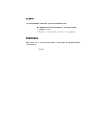 OBJETIVOS

Nos proponemos que, luego de la lectura de este capítulo, usted:

                   Comprenda definiciones conceptuales y metodológicas sobre
                   competencia laboral.
                   Reconozca los componentes de una norma de competencia.



HERRAMIENTAS

Para trabajar con el material de este capítulo, usted dispone del siguiente elemento
complementario:

                   Síntesis.
 