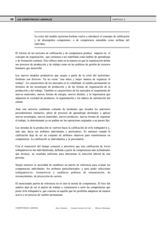 38    LAS COMPETENCIAS LABORALES                                                                     CAPITULO 2




                      La crisis del modelo taylorista-fordista vuelve a introducir el concepto de calificación
                      y de desempeños competentes, o de competencia entendida como atributo del
                      individuo.


     El retorno de las nociones de calificación y de competencia produce impacto en el
     concepto de organización, que comienza a ser redefinida como ámbito de aprendizaje
     y de formación continua. Esto influye tanto en la manera en que la organización define
     sus procesos de producción y de trabajo como en las políticas de gestión de recursos
     humanos que desarrolla.

     Los nuevos modelos productivos que surgen a partir de la crisis del taylorismo-
     fordismo son diversos. Ya no existe "una única y mejor manera de organizar el
     trabajo". Lo característico de los mercados es la volatilidad, el cambio permanente en
     términos de las tecnologías de producción y de las formas de organización de la
     producción y del trabajo. También es característico de los mercados el surgimiento de
     nuevos materiales, nuevas formas de energía, nuevos diseños, y la importancia que
     adquieren la variedad de productos, la segmentación y los índices de satisfacción del
     cliente.

     Ante este universo cambiante colmado de incidentes que invaden los anteriores
     procedimientos rutinarios, pleno de procesos de aprendizaje destinados a aplicar
     nuevas tecnologías, nuevos materiales, nuevos productos, nuevas formas de organizar
     el trabajo, lo determinante ya no podían ser las operaciones asignadas a un puesto fijo.

     Las miradas de la producción se vuelven hacia la calificación de el/la trabajador/a y,
     más aún, hacia sus atributos individuales y particulares. Es entonces cuando la
     calificación deja de ser un conjunto de atributos objetivos para transformarse en
     competencia. La calificación se individualiza y se personaliza.

     Con el transcurrir del tiempo comenzó a advertirse que esta calificación de los/as
     trabajadores/as tan individualizada, definida a partir de competencias más actitudinales
     que técnicas, no resultaba suficiente para determinar la selección laboral de una
     persona.

     Surgió entonces la necesidad de establecer un patrón de referencia para evaluar las
     competencias individuales -los atributos particularizados- y para poder seleccionar
     trabajadores/as, formarlos/as y establecer políticas de remuneración, de
     reconocimiento, de proyección de carrera.

     El mencionado patrón de referencia no es sino la norma de competencia. El foco del
     análisis dejó de ser el puesto de trabajo y comenzaron a serlo las competencias que
     posee el/la trabajador/a, que consiste en aquello que les posibilita adaptarse de manera
     activa a un proceso de cambio permanente.



     COMPETENCIA LABORAL                  Ana Catalano | Susana Avolio de Cols |   Mónica Sladogna
 