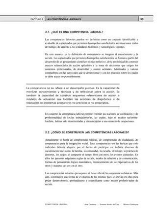CAPITULO 2    LAS COMPETENCIAS LABORALES                                                                     39



                2.1. ¿QUÉ ES UNA COMPETENCIA LABORAL?

                Las competencias laborales pueden ser definidas como un conjunto identificable y
                evaluable de capacidades que permiten desempeños satisfactorios en situaciones reales
                de trabajo, de acuerdo a los estándares históricos y tecnológicos vigentes.

                De esta manera, en la definición de competencia se integran el conocimiento y la
                acción. Las capacidades que permiten desempeños satisfactorios se forman a partir del
                desarrollo de un pensamiento científico-técnico reflexivo, de la posibilidad de construir
                marcos referenciales de acción aplicables a la toma de decisiones que exigen los
                contextos profesionales, de desarrollar y asumir actitudes, habilidades y valores
                compatibles con las decisiones que se deben tomar y con los procesos sobre los cuales
                se debe actuar responsablemente.



La competencia no se refiere a un desempeño puntual. Es la capacidad de
movilizar conocimientos y técnicas y de reflexionar sobre la acción. Es
también la capacidad de construir esquemas referenciales de acción o
modelos de actuación que faciliten las acciones de diagnóstico o de
resolución de problemas productivos no previstos o no prescriptos.



                El concepto de competencia laboral permite retomar las nociones de calificación y de
                profesionalidad de los/las trabajadores/as, las cuales, bajo el modelo taylorista-
                fordista, habían sido desarticuladas y circunscriptas a una minoría de ocupaciones.



                2.2. ¿CÓMO SE CONSTRUYEN LAS COMPETENCIAS LABORALES?

                Actualmente se habla de competencias básicas, de competencias de ciudadanía, de
                competencias para la integración social. Estas competencias son las básicas que todo
                individuo debería adquirir por el hecho de participar en ámbitos diversos de
                socialización tales como la familia, la comunidad, la escuela, el trabajo, la práctica de
                deportes, los juegos, el compartir el tiempo libre con otros, los eventos culturales. En
                ellos las personas adquieren reglas de acción, modos de relación y de comunicación,
                formas de pensamiento lógico matemático, reconocimiento de las expectativas de los
                otros y maneras de ser con el otro.

                Las competencias laborales presuponen el desarrollo de las competencias básicas. Más
                aún, constituyen una forma de evolución de las mismas pues se apoyan en ellas para
                poder desenvolverse, profundizarse y especificarse como modos profesio-nales de
                acción.




                COMPETENCIA LABORAL                  Ana Catalano | Susana Avolio de Cols |   Mónica Sladogna
 