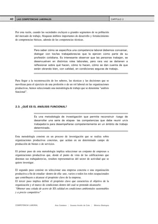 40    LAS COMPETENCIAS LABORALES                                                                     CAPITULO 2




     Por esta razón, cuando las sociedades excluyen a grandes segmentos de su población
     del mercado de trabajo, bloquean ámbitos importantes de desarrollo y fortalecimiento
     de competencias básicas, además de las competencias técnicas.


                      Para saber cómo se especifica una competencia laboral debemos conversar,
                      dialogar con los/las trabajadores/as que la ejercen como parte de su
                      profesión cotidiana. Es interesante observar que las personas trabajan, se
                      desenvuelven en distintos roles laborales, pero rara vez se detienen a
                      reflexionar sobre qué hacen, cómo lo hacen, cómo se dan cuenta de que
                      están obrando bien, con calidad, en condiciones seguras de trabajo.



     Para llegar a la reconstrucción de los saberes, las técnicas y las decisiones que se
     movilizan para el ejercicio de una profesión o de un rol laboral en las organizaciones
     productivas, hemos seleccionado una metodología de trabajo que se denomina "análisis
     funcional".




     2.3. ¿QUÉ ES EL ANÁLISIS FUNCIONAL?


                      Es una metodología de investigación que permite reconstruir -luego de
                      desarrollar una serie de etapas- las competencias que debe reunir un/a
                      trabajador/a para desempeñarse competentemente en un ámbito de trabajo
                      determinado.


     Esta metodología consiste en un proceso de investigación que se realiza sobre
     organizaciones productivas concretas, que actúan en un determinado campo de
     producción de bienes o de servicios.

     El primer paso de esta metodología implica seleccionar un conjunto de empresas u
     organizaciones productivas que, desde el punto de vista de las calificaciones que
     detentan sus trabajadores/as, resulten representativas del sector de actividad que se
     quiere investigar.

     El segundo paso consiste en seleccionar una empresa concreta o una organización
     productiva a fin de estudiar -dentro de ella- uno, varios o todos los roles ocupacionales
     que contribuyen a alcanzar el propósito clave de la empresa.
     El tercer paso implica definir el propósito clave que caracteriza el objetivo de la
     organización y el marco de condiciones dentro del cual se pretende alcanzarlo:
     "Obtener una colada de acero de XX calidad en condiciones ambientales sustentables
     y a precio competitivo"



     COMPETENCIA LABORAL                  Ana Catalano | Susana Avolio de Cols |   Mónica Sladogna
 