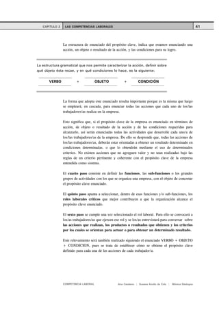 CAPITULO 2    LAS COMPETENCIAS LABORALES                                                                     41



                La estructura de enunciado del propósito clave, indica que estamos enunciando una
                acción, un objeto o resultado de la acción, y las condiciones para su logro.



La estructura gramatical que nos permite caracterizar la acción, definir sobre
qué objeto ésta recae, y en qué condiciones lo hace, es la siguiente:

       VERBO            +             OBJETO             +         CONDICIÓN




                La forma que adopta este enunciado resulta importante porque es la misma que luego
                se empleará, en cascada, para enunciar todas las acciones que cada uno de los/las
                trabajadores/as realiza en la empresa.

                Esto significa que, si el propósito clave de la empresa es enunciado en términos de
                acción, de objeto o resultado de la acción y de las condiciones requeridas para
                alcanzarlo, así serán enunciadas todas las actividades que desarrolle cada uno/a de
                los/las trabajadores/as de la empresa. De ello se desprende que, todas las acciones de
                los/las trabajadores/as, deberán estar orientadas a obtener un resultado determinado en
                condiciones determinadas, o que lo obtendrán mediante el uso de determinados
                criterios. No existen acciones que no agreguen valor y no sean realizadas bajo las
                reglas de un criterio pertinente y coherente con el propósito clave de la empresa
                entendida como sistema.

                El cuarto paso consiste en definir las funciones, las sub-funciones o los grandes
                grupos de actividades con los que se organiza una empresa, con el objeto de concretar
                el propósito clave enunciado.

                El quinto paso apunta a seleccionar, dentro de esas funciones y/o sub-funciones, los
                roles laborales críticos que mejor contribuyen a que la organización alcance el
                propósito clave enunciado.

                El sexto paso se cumple una vez seleccionado el rol laboral. Para ello se convocará a
                los/as trabajadores/as que ejercen ese rol y se los/as entrevistará para conversar sobre
                las acciones que realizan, los productos o resultados que obtienen y los criterios
                por los cuales se orientan para actuar o para obtener un determinado resultado.

                Este relevamiento será también realizado siguiendo el enunciado VERBO + OBJETO
                + CONDICION, pues se trata de establecer cómo se obtiene el propósito clave
                definido para cada una de las acciones de cada trabajador/a.




                COMPETENCIA LABORAL                  Ana Catalano | Susana Avolio de Cols |   Mónica Sladogna
 