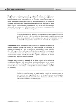 42    LAS COMPETENCIAS LABORALES                                                                    CAPITULO 2




     El séptimo paso consiste en reconstruir un conjunto de acciones del trabajador o de
     la trabajadora, las cuales serán reagrupadas en grandes funciones y/o subfunciones.
     El reagrupamiento tendrá como criterio que las funciones constituyan una unidad de
     sentido en términos de empleo y de formación. Esto implica reunificar un conjunto de
     actividades representativas de una parte significativa del proceso de producción de un
     bien o servicio, lo suficientemente compleja como para que un individuo pueda ser
     seleccionado laboralmente para realizarla y que, a los fines de su correcta ejecución,
     la persona seleccionada deba recibir formación profesional.



                      El conjunto de acciones laborales agrupadas dentro de una gran función con
                      sentido de empleo y de formación, se denominará unidad de competencia.
                      Cada conjunto de sub-funciones agrupadas que contribuyan a dar sentido a
                      la unidad de competencia, se denominará elemento de competencia.



     El octavo paso consiste en reconstruir para cada uno de los elementos de competencia
     -que será enunciado como VERBO + OBJETO + CONDICION- los criterios que se
     ponen en juego para llevar a cabo esa sub-función en concordancia con el propósito
     clave de la empresa. Los criterios expresan las condiciones que deben cumplirse para
     que la realización enunciada en el elemento de competencia, se ajuste a los requisitos
     de dimensiones diversas -calidad, productividad, seguridad, entre otros- de manera
     coherente con el propósito clave de la empresa.

     El noveno paso representa el enunciado de los signos a partir de los cuales el/la
     trabajador/a evidencia -o se le hace evidente- que los procedimientos que ha seguido
     en su accionar -o los resultados parciales obtenidos, o las reflexiones realizadas para
     tomar las decisiones- son correctos y corresponden a las "buenas prácticas" sugeridas
     por la empresa.



                      Análisis funcional: proceso de desagregación a partir del propósito clave de
                      una empresa, una organización o un rol ocupacional, que se utiliza para
                      identificar las competencias inherentes al ejercicio de las funciones laborales
                      y de las actividades que las componen.




     COMPETENCIA LABORAL                 Ana Catalano | Susana Avolio de Cols |   Mónica Sladogna
 