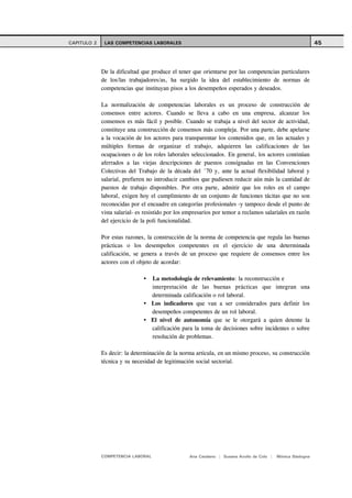 CAPITULO 2    LAS COMPETENCIAS LABORALES                                                                     45



             De la dificultad que produce el tener que orientarse por las competencias particulares
             de los/las trabajadores/as, ha surgido la idea del establecimiento de normas de
             competencias que instituyan pisos a los desempeños esperados y deseados.

             La normalización de competencias laborales es un proceso de construcción de
             consensos entre actores. Cuando se lleva a cabo en una empresa, alcanzar los
             consensos es más fácil y posible. Cuando se trabaja a nivel del sector de actividad,
             constituye una construcción de consensos más compleja. Por una parte, debe apelarse
             a la vocación de los actores para transparentar los contenidos que, en las actuales y
             múltiples formas de organizar el trabajo, adquieren las calificaciones de las
             ocupaciones o de los roles laborales seleccionados. En general, los actores continúan
             aferrados a las viejas descripciones de puestos consignadas en las Convenciones
             Colectivas del Trabajo de la década del ´70 y, ante la actual flexibilidad laboral y
             salarial, prefieren no introducir cambios que pudiesen reducir aún más la cantidad de
             puestos de trabajo disponibles. Por otra parte, admitir que los roles en el campo
             laboral, exigen hoy el cumplimiento de un conjunto de funciones tácitas que no son
             reconocidas por el encuadre en categorías profesionales -y tampoco desde el punto de
             vista salarial- es resistido por los empresarios por temor a reclamos salariales en razón
             del ejercicio de la poli funcionalidad.

             Por estas razones, la construcción de la norma de competencia que regula las buenas
             prácticas o los desempeños competentes en el ejercicio de una determinada
             calificación, se genera a través de un proceso que requiere de consensos entre los
             actores con el objeto de acordar:

                                  La metodología de relevamiento: la reconstrucción e
                                  interpretación de las buenas prácticas que integran una
                                  determinada calificación o rol laboral.
                                  Los indicadores que van a ser considerados para definir los
                                  desempeños competentes de un rol laboral.
                                  El nivel de autonomía que se le otorgará a quien detente la
                                  calificación para la toma de decisiones sobre incidentes o sobre
                                  resolución de problemas.

             Es decir: la determinación de la norma articula, en un mismo proceso, su construcción
             técnica y su necesidad de legitimación social sectorial.




             COMPETENCIA LABORAL                  Ana Catalano | Susana Avolio de Cols |   Mónica Sladogna
 