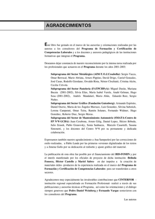 AGRADECIMIENTOS



Este libro fue gestado en el marco de las asesorías y orientaciones realizadas por las
autoras a los consultores del Programa de Formación y Certificación de
Competencias Laborales y a los docentes y asesores pedagógicos de las instituciones
formativas que integran el Programa.

Deseamos dejar constancia de nuestro reconocimiento por la intensa tarea realizada por
los profesionales que actuaron en el Programa durante los años 2001-2003:

     Subprograma del Sector Metalúrgico (AIM-T.O.J.Cesabella): Sergio Vacca,
     Omar Berrocal, Mario Abriata, Arturo Pippino, David Drigo, Catriel Gonzalez,
     José Casas, Rodolfo Giordano, Osvaldo Rista, Néstor Clochiatti, Cristina Alcón,
     Cecilia Crévola.
     Subprograma del Sector Pastelería (FATPCHPyA): Miguel Durán, Mariana
     Buceta (2001-2002), Silvia Elías, María Isabel Varela, Anahí Gelman, Hugo
     Sosa (2001-2002), Andrés Mandalari, Mario Abán, Eduardo Ruiz, Sergio
     Nuñez.
     Subprograma del Sector Gráfico (Fundación Gutenberg): Armando Espósito,
     Daniel Osorio, Maria de los Ángeles Marrazo, Luis González, Silvina Subotich,
     Lorena Campenni, Omar Teira, Ramón Solanes, Fernando Widmer, Hugo
     González, Roberto Diaz, Sergio Moras.
     Subprograma del Sector de Mantenimiento Automotriz (SMATA-Centro de
     FP Nº8 GCBA): Juan Cerabona, Artuto Gilig, Daniel Lopez, Héctor Bóbeda,
     Julio Jirasek, Pablo Granovsky, Sonia Sanhueza, Marcelo Casartelli, Susana
     Simonetti, y los docentes del Centro Nº8 por su permanente y dedicada
     colaboración.

Expresamos también nuestro agradecimiento a Ana Sampaolesi por las correcciones de
estilo realizadas, a Pablo Lande por las primeras versiones digitalizadas de los textos
y a Jimena Gullo por su dedicación al rediseño y ajuste gráfico del material.

La publicación de esta obra fue posible por el financiamiento del BID-FOMIN y por
el interés manifestado por los oficiales de proyecto de dicha institución -Belinda
Fonseca, Héctor Castello y Mariel Sabra- en dar impulso a la creación de
materiales útiles -productos de la experiencia realizada en el marco del Programa de
Formación y Certificación de Competencias Laborales- para ser transferidos a otros
sectores.

Agradecemos muy especialmente las invalorables contribuciones que CINTERFOR -
institución regional especializada en Formación Profesional- realizó a través de sus
publicaciones y asesorías técnicas al Programa, así como las orientaciones y el diálogo
siempre generoso que Pedro Daniel Weinberg y Fernando Vargas sostuvieron con
los consultores del Programa.

                                                                           Las autoras
 