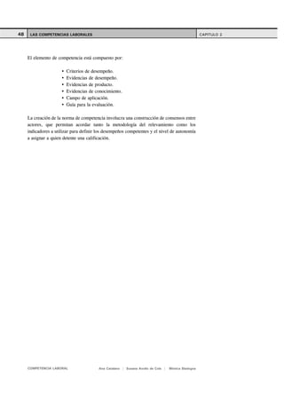 48    LAS COMPETENCIAS LABORALES                                                                    CAPITULO 2




     El elemento de competencia está compuesto por:

                        Criterios de desempeño.
                        Evidencias de desempeño.
                        Evidencias de producto.
                        Evidencias de conocimiento.
                        Campo de aplicación.
                        Guía para la evaluación.

     La creación de la norma de competencia involucra una construcción de consensos entre
     actores, que permitan acordar tanto la metodología del relevamiento como los
     indicadores a utilizar para definir los desempeños competentes y el nivel de autonomía
     a asignar a quien detente una calificación.




     COMPETENCIA LABORAL                 Ana Catalano | Susana Avolio de Cols |   Mónica Sladogna
 