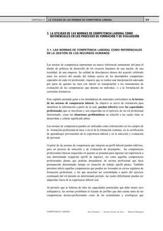 CAPITULO 3    LA UTILIDAD DE LAS NORMAS DE COMPETENCIA LABORAL                                              53




             3. LA UTILIDAD DE LAS NORMAS DE COMPETENCIA LABORAL COMO
                REFERENCIALES EN LOS PROCESOS DE FORMACIÓN Y DE EVALUACIÓN



             3.1. LAS NORMAS DE COMPETENCIA LABORAL COMO REFERENCIALES
             EN LA GESTIÓN DE LOS RECURSOS HUMANOS



             Las normas de competencia representan un marco referencial sumamente útil para el
             diseño de políticas de desarrollo de los recursos humanos de una nación, de una
             localidad, de una empresa. Su calidad de descriptores densos del acuerdo celebrado
             entre los actores del mundo del trabajo acerca de los desempeños competentes
             esperados de cada rol profesional, requiere que se realice una interpretación adecuada
             por parte de quienes las leen con interés en transponerlas a los instrumentos de
             evaluación de las competencias que detenta un individuo, o a la formulación de
             currículas formativas.

             Este capítulo pretende guiar a los diseñadores de materiales curriculares en la lectura
             de las normas de competencia laboral. Su objetivo es servir de orientación para
             identificar la información a partir de la cual, puedan inferirse tanto las capacidades
             profesionales que se movilizan y son requeridas en el ejercicio de un rol profesional
             determinado, como las situaciones problemáticas en relación a las cuales éstas se
             desarrollan y cobran significado pleno.

             Las normas de competencia pueden ser utilizadas como referenciales en los campos de
             la formación profesional de base o en el de la formación continua, en la certificación
             de aprendizajes provenientes de la experiencia laboral y en la selección y evaluación
             de personal.

             A partir de las normas de competencia que integran un perfil laboral pueden inferirse,
             para un proceso de selección y de evaluación de desempeño, las competencias
             profesionales básicas requeridas en quienes se postulan para ingresar sin experiencia a
             una determinada ocupación (perfil de ingreso), así como aquellas competencias
             profesionales plenas que podrían demandarse de un/una profesional que haya
             permanecido determinado tiempo en situación de trabajo (perfil pleno). También
             permiten inferir aquellas competencias que pueden ser formadas en cursos regulares de
             formación profesional, y las que necesitan ser consolidadas a partir del ejercicio
             continuado del rol durante un determinado período, las cuales difícilmente pueden ser
             adquiridas fuera de la experiencia laboral real.

             Al permitir que se infieran de ellas las capacidades potenciales que debe reunir un/a
             trabajador/a, las normas posibilitan el trazado de perfiles que dan cuenta tanto de las
             competencias técnico-profesionales como de las actitudinales y axiológicas que




             COMPETENCIA LABORAL                 Ana Catalano | Susana Avolio de Cols |   Mónica Sladogna
 
