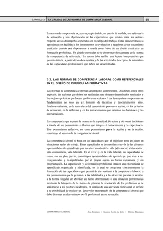 CAPITULO 3    LA UTILIDAD DE LAS NORMAS DE COMPETENCIA LABORAL                                                55



             La norma de competencia es, por su propia índole, un patrón de medida, una referencia
             de actuación y una objetivación de las expectativas que existen entre los actores
             respecto de los desempeños esperados en el campo del trabajo. Estas características la
             aproximan con facilidad a los instrumentos de evaluación y requieren de un tratamiento
             particular cuando nos disponemos a usarla como base de un diseño curricular en
             formación profesional. Un diseño curricular no se desprende directamente de la norma
             de competencia de referencia. La norma debe recibir una lectura interpretativa que
             permita inferir, a partir de los desempeños y de las actividades descriptas, la naturaleza
             de las capacidades profesionales que deben ser desarrolladas.




             3.2. LAS NORMAS DE COMPETENCIA LABORAL COMO REFERENCIALES
             EN EL DISEÑO DE CURRÍCULAS FORMATIVAS

             Las normas de competencia expresan desempeños competentes. Describen, entre otros
             aspectos, las acciones que deben ser realizadas para obtener determinados resultados y
             las mejores prácticas que hacen posible esas acciones. Los desempeños competentes se
             fundamentan no sólo en el dominio de técnicas y procedimientos sino,
             fundamentalmente, en la naturaleza del pensamiento puesto en acción, en los criterios
             de actuación, en la reflexión y en los conocimientos que orientan las decisiones y las
             intervenciones.

             La competencia que expresa la norma es la capacidad de actuar y de tomar decisiones
             a través de un pensamiento reflexivo que integra el conocimiento y la experiencia.
             Este pensamiento reflexivo, en tanto pensamiento para la acción y en la acción,
             constituye el secreto de la competencia laboral.

             La competencia laboral se basa en las capacidades que el individuo pone en juego en
             situaciones reales de trabajo. Estas capacidades se desarrollan a través de las diversas
             oportunidades de aprendizaje que nos da el mundo de la vida (vida social, vida escolar,
             vida comunitaria, vida laboral). En el vivir -y en la vida laboral- las capacidades se
             crean sin un plan previo; constituyen oportunidades de aprendizaje que van a ser
             reorganizadas y re-significadas por el propio sujeto en forma espontánea y sin
             programación. La capacitación y la formación profesional ofrecen una oportunidad de
             aprendizaje organizada y planificada, en la cual se programa concientemente la
             formación de las capacidades que permitirán dar sustento a la competencia laboral, a
             los pensamientos que la generan, a las habilidades y a las destrezas puestas en acción,
             a la forma singular de abordar un hecho determinado o una situación problemática
             mediante la búsqueda de la forma de plantear la resolución de los problemas o de
             anticiparse a los posibles incidentes. El sentido de una currícula profesional se refiere
             a su posibilidad de realizar un desarrollo programado de la competencia laboral que
             debe detentar un determinado perfil profesional en su actuación.




             COMPETENCIA LABORAL                   Ana Catalano | Susana Avolio de Cols |   Mónica Sladogna
 