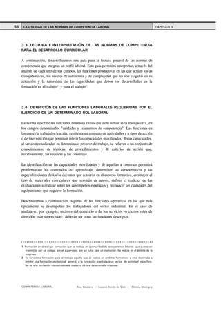 56    LA UTILIDAD DE LAS NORMAS DE COMPETENCIA LABORAL                                                                CAPITULO 3




     3.3. LECTURA E INTERPRETACIÓN DE LAS NORMAS DE COMPETENCIA
     PARA EL DESARROLLO CURRICULAR

     A continuación, desarrollaremos una guía para la lectura general de las normas de
     competencia que integran un perfil laboral. Esta guía permitirá interpretar, a través del
     análisis de cada uno de sus campos, las funciones productivas en las que actúan los/as
     trabajadores/as, los niveles de autonomía y de complejidad que les son exigidos en su
     actuación y la naturaleza de las capacidades que deben ser desarrolladas en la
     formación en el trabajo1 y para el trabajo2.




     3.4. DETECCIÓN DE LAS FUNCIONES LABORALES REQUERIDAS POR EL
     EJERCICIO DE UN DETERMINADO ROL LABORAL

     La norma describe las funciones laborales en las que debe actuar el/la trabajador/a, en
     los campos denominados "unidades y elementos de competencia". Las funciones en
     las que el/la trabajador/a actúa, remiten a un conjunto de actividades y a tipos de acción
     o de intervención que permiten inferir las capacidades movilizadas. Estas capacidades,
     al ser contextualizadas en determinado proceso de trabajo, se refieren a un conjunto de
     conocimientos, de técnicas, de procedimientos y de criterios de acción que,
     iterativamente, las requiere y las construye.

     La identificación de las capacidades movilizadas y de aquellas a construir permitirá
     problematizar los contenidos del aprendizaje, determinar las características y las
     especializaciones de los/as docentes que actuarán en el espacio formativo, establecer el
     tipo de materiales curriculares que servirán de apoyo, definir el carácter de las
     evaluaciones a realizar sobre los desempeños esperados y reconocer las cualidades del
     equipamiento que requiere la formación.

     Describiremos a continuación, algunas de las funciones operativas en las que más
     típicamente se desempeñan los trabajadores del sector industrial. En el caso de
     analizarse, por ejemplo, sectores del comercio o de los servicios -o ciertos roles de
     dirección o de supervisión- deberán ser otras las funciones descriptas.




     1 Formación en el trabajo: formación que se realiza, en oportunidad de la experiencia laboral, que puede ser
        trasmitida por un colega, por el supervisor, por un tutor, por un instructor. Se realiza en el ámbito de la
        empresa.
     2 Se considera formación para el trabajo aquella que se realiza en ámbitos formativos y está destinada a
       brindar una formación profesional general, o la formación orientada a un sector de actividad específico.
       No es una formación contextualizada respecto de una determinada empresa.




     COMPETENCIA LABORAL                           Ana Catalano | Susana Avolio de Cols |        Mónica Sladogna
 