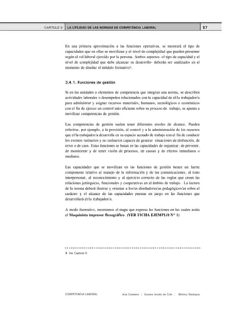 CAPITULO 3    LA UTILIDAD DE LAS NORMAS DE COMPETENCIA LABORAL                                               57



             En una primera aproximación a las funciones operativas, se mostrará el tipo de
             capacidades que en ellas se movilizan y el nivel de complejidad que pueden presentar
             según el rol laboral ejercido por la persona. Ambos aspectos -el tipo de capacidad y el
             nivel de complejidad que debe alcanzar su desarrollo- deberán ser analizados en el
             momento de diseñar el módulo formativo3.


             3.4.1. Funciones de gestión

             Si en las unidades o elementos de competencia que integran una norma, se describen
             actividades laborales o desempeños relacionados con la capacidad de el/la trabajador/a
             para administrar y asignar recursos materiales, humanos, tecnológicos o económicos
             con el fin de ejercer un control más eficiente sobre su proceso de trabajo, se apunta a
             movilizar competencias de gestión.

             Las competencias de gestión suelen tener diferentes niveles de alcance. Pueden
             referirse, por ejemplo, a la previsión, al control y a la administración de los recursos
             que el/la trabajador/a desarrolla en su espacio acotado de trabajo con el fin de conducir
             los eventos rutinarios y no rutinarios capaces de generar situaciones de disfunción, de
             error o de caos. Estas funciones se basan en las capacidades de organizar, de prevenir,
             de monitorear y de tener visión de procesos, de causas y de efectos inmediatos o
             mediatos.

             Las capacidades que se movilizan en las funciones de gestión tienen un fuerte
             componente relativo al manejo de la información y de las comunicaciones, al trato
             interpersonal, al reconocimiento y al ejercicio correcto de las reglas que crean las
             relaciones jerárquicas, funcionales y cooperativas en el ámbito de trabajo. La lectura
             de la norma deberá ilustrar y orientar a los/as diseñadores/as pedagógicos/as sobre el
             carácter y el alcance de las capacidades puestas en juego en las funciones que
             desarrollará el/la trabajador/a.

             A modo ilustrativo, mostramos el mapa que expresa las funciones en las cuales actúa
             el Maquinista impresor flexográfico. (VER FICHA EJEMPLO Nº 1)




             3 Ver Capítulo 5.




             COMPETENCIA LABORAL                  Ana Catalano | Susana Avolio de Cols |   Mónica Sladogna
 