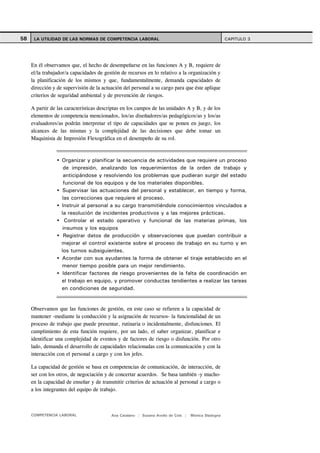 58    LA UTILIDAD DE LAS NORMAS DE COMPETENCIA LABORAL                                               CAPITULO 3




     En él observamos que, el hecho de desempeñarse en las funciones A y B, requiere de
     el/la trabajador/a capacidades de gestión de recursos en lo relativo a la organización y
     la planificación de los mismos y que, fundamentalmente, demanda capacidades de
     dirección y de supervisión de la actuación del personal a su cargo para que éste aplique
     criterios de seguridad ambiental y de prevención de riesgos.

     A partir de las características descriptas en los campos de las unidades A y B, y de los
     elementos de competencia mencionados, los/as diseñadores/as pedagógicos/as y los/as
     evaluadores/as podrán interpretar el tipo de capacidades que se ponen en juego, los
     alcances de las mismas y la complejidad de las decisiones que debe tomar un
     Maquinista de Impresión Flexográfica en el desempeño de su rol.



                   Organizar y planificar la secuencia de actividades que requiere un proceso
                    de impresión, analizando los requerimientos de la orden de trabajo y
                    anticipándose y resolviendo los problemas que pudieran surgir del estado
                    funcional de los equipos y de los materiales disponibles.
                    Supervisar las actuaciones del personal y establecer, en tiempo y forma,
                   las correcciones que requiere el proceso.
                   Instruir al personal a su cargo transmitiéndole conocimientos vinculados a
                   la resolución de incidentes productivos y a las mejores prácticas.
                     Controlar el estado operativo y funcional de las materias primas, los
                    insumos y los equipos
                    Registrar datos de producción y observaciones que puedan contribuir a
                   mejorar el control existente sobre el proceso de trabajo en su turno y en
                   los turnos subsiguientes.
                   Acordar con sus ayudantes la forma de obtener el tiraje establecido en el
                   menor tiempo posible para un mejor rendimiento.
                    Identificar factores de riesgo provenientes de la falta de coordinación en
                   el trabajo en equipo, y promover conductas tendientes a realizar las tareas
                   en condiciones de seguridad.


     Observamos que las funciones de gestión, en este caso se refieren a la capacidad de
     mantener -mediante la conducción y la asignación de recursos- la funcionalidad de un
     proceso de trabajo que puede presentar, rutinaria o incidentalmente, disfunciones. El
     cumplimiento de esta función requiere, por un lado, el saber organizar, planificar e
     identificar una complejidad de eventos y de factores de riesgo o disfunción. Por otro
     lado, demanda el desarrollo de capacidades relacionadas con la comunicación y con la
     interacción con el personal a cargo y con los jefes.

     La capacidad de gestión se basa en competencias de comunicación, de interacción, de
     ser con los otros, de negociación y de concertar acuerdos. Se basa también -y mucho-
     en la capacidad de enseñar y de transmitir criterios de actuación al personal a cargo o
     a los integrantes del equipo de trabajo.



     COMPETENCIA LABORAL                  Ana Catalano | Susana Avolio de Cols |   Mónica Sladogna
 