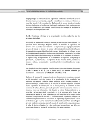 CAPITULO 3    LA UTILIDAD DE LAS NORMAS DE COMPETENCIA LABORAL                                               59



             La pregunta por la formación de estas capacidades conducirá a la selección de los/as
             docentes requeridos: por ejemplo, aquellos especializados en contenidos técnicos, de
             seguridad laboral y/o de comunicación. La lectura de la norma, además, orientará a
             los/as evaluadores/as en lo relativo al diseño y a la implementación de los instrumentos
             de evaluación adecuados para constatar el desarrollo de las competencias pertinentes al
             desempeño en este tipo de funciones.



             3.4.2. Funciones relativas a la organización técnico-productiva de los
             procesos de trabajo

             El ejercicio de determinado rol laboral demanda no sólo las capacidades relativas a la
             ejecución directa del trabajo. Requiere, además, el desarrollo de capacidades tan
             diversas como lo son las que se refieren a la organización y a la preparación de los
             procesos de trabajo en términos de acceder a determinada información (identificación
             de manuales de sistemas; identificación de recetas; identificación de software; lectura
             de órdenes de trabajo, de planos, de diagramas, de fórmulas, entre otras) y la revisión
             de las condiciones de funcionamiento y de regulación de los equipos o herramientas,
             la organización y la disponibilidad de los dispositivos de seguridad, de higiene y de
             prevención, la preparación y la disposición de las materias primas, materiales e
             insumos a utilizar, la organización y la distribución de responsabilidades en el equipo
             de trabajo.

             Un ejemplo de esta función puede visualizarse en el caso anteriormente mencionado
             (FICHA EJEMPLO Nº 1) y en la norma del rol de Maestro Pastelero que
             mostraremos a continuación. (VER FICHA EJEMPLO Nº 2)

             La lectura de la unidad de competencia y de sus elementos correspondientes, orientará
             a el/la diseñador/a curricular respecto de la identificación de las capacidades que
             movilizan los Maestros Pasteleros cuando organizan, técnica y productivamente, el
             proceso de trabajo. El ejercicio del rol de dirección de procesos requiere la formación
             de las capacidades de anticipación, con el fin de prever y de contribuir a evitar
             accidentes de trabajo, demoras, errores de ejecución, faltantes de materias primas o de
             insumos, vacíos de información. Esta función se orienta fundamentalmente a la
             seguridad y a la productividad, y su objetivo es el de anticiparse a los riesgos que
             puedan afectar la salud de los/as trabajadores/as, o la integridad de los equipos, de los
             materiales y las pérdidas de proceso. La formación de estas capacidades se apoyará en
             contenidos dirigidos a visualizar los criterios de seguridad y de productividad. Los/as
             evaluadores/as, por su parte, analizarán en esta función las actividades realizadas para
             prevenir incidentes que puedan alterar la marcha de la elaboración y/o poner en riesgo
             la salud de los/as trabajadores/as o las condiciones bromatológicas que deben ser
             preservadas durante el proceso de producción y el de almacenamiento.




             COMPETENCIA LABORAL                  Ana Catalano | Susana Avolio de Cols |   Mónica Sladogna
 