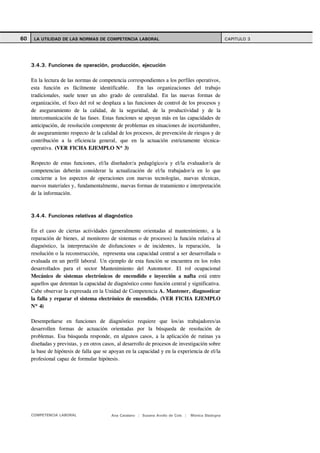 60    LA UTILIDAD DE LAS NORMAS DE COMPETENCIA LABORAL                                               CAPITULO 3




     3.4.3. Funciones de operación, producción, ejecución

     En la lectura de las normas de competencia correspondientes a los perfiles operativos,
     esta función es fácilmente identificable. En las organizaciones del trabajo
     tradicionales, suele tener un alto grado de centralidad. En las nuevas formas de
     organización, el foco del rol se desplaza a las funciones de control de los procesos y
     de aseguramiento de la calidad, de la seguridad, de la productividad y de la
     intercomunicación de las fases. Estas funciones se apoyan más en las capacidades de
     anticipación, de resolución competente de problemas en situaciones de incertidumbre,
     de aseguramiento respecto de la calidad de los procesos, de prevención de riesgos y de
     contribución a la eficiencia general, que en la actuación estrictamente técnica-
     operativa. (VER FICHA EJEMPLO Nº 3)

     Respecto de estas funciones, el/la diseñador/a pedagógico/a y el/la evaluador/a de
     competencias deberán considerar la actualización de el/la trabajador/a en lo que
     concierne a los aspectos de operaciones con nuevas tecnologías, nuevas técnicas,
     nuevos materiales y, fundamentalmente, nuevas formas de tratamiento e interpretación
     de la información.



     3.4.4. Funciones relativas al diagnóstico

     En el caso de ciertas actividades (generalmente orientadas al mantenimiento, a la
     reparación de bienes, al monitoreo de sistemas o de procesos) la función relativa al
     diagnóstico, la interpretación de disfunciones o de incidentes, la reparación, la
     resolución o la reconstrucción, representa una capacidad central a ser desarrollada o
     evaluada en un perfil laboral. Un ejemplo de esta función se encuentra en los roles
     desarrollados para el sector Mantenimiento del Automotor. El rol ocupacional
     Mecánico de sistemas electrónicos de encendido e inyección a nafta está entre
     aquellos que detentan la capacidad de diagnóstico como función central y significativa.
     Cabe observar la expresada en la Unidad de Competencia A. Mantener, diagnosticar
     la falla y reparar el sistema electrónico de encendido. (VER FICHA EJEMPLO
     Nº 4)

     Desempeñarse en funciones de diagnóstico requiere que los/as trabajadores/as
     desarrollen formas de actuación orientadas por la búsqueda de resolución de
     problemas. Esa búsqueda responde, en algunos casos, a la aplicación de rutinas ya
     diseñadas y previstas, y en otros casos, al desarrollo de procesos de investigación sobre
     la base de hipótesis de falla que se apoyan en la capacidad y en la experiencia de el/la
     profesional capaz de formular hipótesis.




     COMPETENCIA LABORAL                  Ana Catalano | Susana Avolio de Cols |   Mónica Sladogna
 