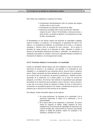 CAPITULO 3    LA UTILIDAD DE LAS NORMAS DE COMPETENCIA LABORAL                                               61



             Para formar esta competencia se requieren tres fuentes:

                                 Conocimientos interdisciplinarios sobre los sistemas que integran
                                 el objeto sobre el cual se actúa.
                                 Conocimientos de rutina para la detección de fallas.
                                 Experiencia acumulada sobre la base de protocolos realizados
                                 respecto de casos "clínicos" diversificados y reales para extraer, a
                                 partir de ellos, un modelo de hipótesis o de tratamiento de un tipo
                                 de falla o de disfunción.

             El desempeñarse en esta función requiere del desarrollo de capacidades complejas
             relativas al análisis, a la intuición, a la investigación, al seguimiento de rastros o de
             indicios, a la formulación de hipótesis, al conocimiento de la teoría y a la práctica
             acumulada y reflexiva sobre la resolución de casos concretos. En la norma se
             describen las rutinas previstas en la detección de fallas, indicando la referida al
             descarte de determinadas disfunciones previsibles y codificadas. Las disfunciones no
             codificadas sólo pueden ser resueltas a través de la capacidad formada en términos de
             formulación de hipótesis y de investigación del sistema.



             3.4.5. Funciones relativas a la innovación o la creatividad

             Cuando un desempeño laboral requiere que el/la trabajador/a actúe en funciones de
             innovación de procesos o de productos, está apelando a la creatividad de el/la
             trabajador/a, a su capacidad de crear situaciones nuevas, procesos nuevos, productos
             nuevos. Hemos encontrado una fuerte demanda de estas funciones en la gastronomía,
             en los roles de chef, de cocineros/as, de maestros/as pasteleros/as. También los hemos
             encontrado en la confección, en el diseño gráfico, en el sector de servicios de
             peluquería y de belleza. En diversos roles laborales el requerimiento para participar
             activamente en la creación de nuevos productos, nuevos servicios o nuevos procesos,
             es muy alto en las nuevas formas de organizar el trabajo. En otras, la innovación se
             circunscribe a la necesidad de ajustarse a las rutinas y a definiciones de procesos y de
             productos que se derivan de las áreas técnicas de las empresas.

             Sin embargo, resulta conveniente reparar en dos aspectos:

                                 En ciertas profesiones, las funciones de la creatividad y de la
                                 innovación representan el núcleo de la calificación y de la
                                 profesionalidad.
                                 En la mayor parte de las ocupaciones y profesiones, las nuevas
                                 formas de organizar el trabajo, aunque requieren de los/as
                                 trabajadores/as la movilización de capacidades de innovación y de
                                 creación acotadas sólo a innovaciones en el proceso, han logrado
                                 mejorar la calidad del producto, reducir los accidentes o los
                                 incidentes y disminuir los costos.



             COMPETENCIA LABORAL                  Ana Catalano | Susana Avolio de Cols |   Mónica Sladogna
 