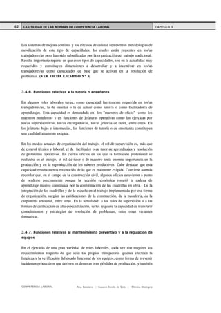 62    LA UTILIDAD DE LAS NORMAS DE COMPETENCIA LABORAL                                                CAPITULO 3




     Los sistemas de mejora continua y los círculos de calidad representan metodologías de
     movilización de este tipo de capacidades, las cuales están presentes en los/as
     trabajadores/as pero han sido subutilizadas por la organización del trabajo tradicional.
     Resulta importante reparar en que estos tipos de capacidades, son en la actualidad muy
     requeridos y constituyen dimensiones a desarrollar y a incentivar en los/as
     trabajadores/as como capacidades de base que se activan en la resolución de
     problemas. (VER FICHA EJEMPLO Nº 5)



     3.4.6. Funciones relativas a la tutoría o enseñanza

     En algunos roles laborales surge, como capacidad fuertemente requerida en los/as
     trabajadores/as, la de enseñar o la de actuar como tutor/a o como facilitador/a de
     aprendizajes. Esta capacidad es demandada en los "maestros de oficio" -como los
     maestros pasteleros- y en funciones de jefaturas operativas como las ejercidas por
     los/as supervisores/as, los/as encargados/as, los/as jefes/as de taller, entre otros. En
     las jefaturas bajas e intermedias, las funciones de tutoría o de enseñanza constituyen
     una cualidad altamente exigida.

     En los modos actuales de organización del trabajo, el rol de supervisión es, más que
     de control técnico y laboral, el de facilitador o de tutor de aprendizajes y resolución
     de problemas operativos. En ciertos oficios en los que la formación profesional se
     realizaba en el trabajo, el rol de tutor o de maestro tenía enorme importancia en la
     producción y en la reproducción de los saberes productivos. Cabe destacar que esta
     capacidad resulta menos reconocida de lo que es realmente exigida. Conviene además
     recordar que, en el campo de la construcción civil, algunos oficios estuvieron a punto
     de perderse precisamente porque la recesión económica rompió la cadena de
     aprendizaje masivo constituida por la conformación de las cuadrillas en obra. De la
     integración de las cuadrillas y de la escuela en el trabajo implementada por esa forma
     de organización, surgían las calificaciones de la construcción, de la pastelería, de la
     carpintería artesanal, entre otras. En la actualidad, a los roles de supervisión o a las
     formas de calificación de alta especialización, se les requiere la capacidad de transferir
     conocimientos y estrategias de resolución de problemas, entre otras variantes
     formativas.



     3.4.7. Funciones relativas al mantenimiento preventivo y a la regulación de
     equipos

     En el ejercicio de una gran variedad de roles laborales, cada vez son mayores los
     requerimientos respecto de que sean los propios trabajadores quienes efectúen la
     limpieza y la verificación del estado funcional de los equipos, como forma de prevenir
     incidentes productivos que deriven en demoras o en pérdidas de producción, y también




     COMPETENCIA LABORAL                   Ana Catalano | Susana Avolio de Cols |   Mónica Sladogna
 