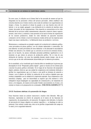 64    LA UTILIDAD DE LAS NORMAS DE COMPETENCIA LABORAL                                               CAPITULO 3




     En otros casos, la relación con el cliente final se ha acercado de manera tal que los
     integrantes de las posiciones críticas del proceso proveedor, deben establecer una
     estrecha relación con el cliente externo como modo de satisfacer sus requerimientos en
     tiempo y forma. La atención al cliente ha pasado a ser una función clave del rol
     laboral, y no un simple agregado o una disfunción de la relación de interfase entre
     cliente- proveedor de dos organizaciones. Esta situación es característica en los roles
     laborales de los servicios (salud; mantenimiento; educación; comercio; banca; seguros;
     turismo, entre otros) y comienza a estar presente en las nuevas formas de organización
     de los sectores productivos, donde los roles laborales de ejecución necesitan
     contactarse con los clientes a través de instancias creadas ad-hoc por las empresas para
     lograr una mayor satisfacción y la fidelización hacia sus productos o servicios.

     Mostraremos a continuación un ejemplo surgido de la relación de la industria gráfica,
     como proveedora de piezas gráficas, con sus clientes industriales o comerciales. En
     esta industria -en tanto proveedora de otras industrias- se ha detectado la necesidad de
     brindar una atención a los clientes que se convierta en servicio de asistencia técnica,
     pues de no hacerlo, las piezas solicitadas presentan problemas significativos en el
     momento en que entran en proceso de producción gráfica. No se trata de una
     disfunción de interfase -tal como fue entendida durante mucho tiempo- sino de un
     servicio que no ha sido suficientemente desarrollado por la industria proveedora.

     En la actualidad, se ha visualizado que la función debe ser atendida por la persona que
     desempeña el rol de "Preparador gráfico digital", quien se vincula con los clientes para
     concretar las piezas gráficas solicitadas. En el mapa de las funciones del preparador
     digital, podemos observar que una unidad de competencia está totalmente dedicada a
     perfilar los requerimientos que se le hacen a este perfil en términos de atención a
     clientes, con el objetivo de definir la confección de los archivos digitales para que
     resulten compatibles con la calidad de la impresión esperada. Esta competencia es de
     naturaleza compleja; para ser desarrollada se requiere que el/la alumno/a o el/la
     trabajador/a hayan desplegado sus capacidades de comunicación y de tratamiento de
     textos y de imágenes, de manera tal de poder brindar asesoramiento en el tema y de
     orientar al cliente en la preparación de su demanda. (VER FICHA EJEMPLO Nº 7)



     3.4.9. Funciones relativas a la prevención de riesgos

     Estas funciones tienen un carácter transversal a muchos roles laborales. Más que
     funciones, representan un criterio de actuación en el marco de las funciones de
     organización, de programación y de ejecución. En algunos roles laborales, la función
     de prevención de riesgos adquiere un carácter específico y se despliega en todo su
     potencial. Este carácter resulta muy claro en los perfiles ocupacionales del campo de
     la salud y de la seguridad industrial.




     COMPETENCIA LABORAL                  Ana Catalano | Susana Avolio de Cols |   Mónica Sladogna
 