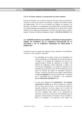 CAPITULO 3    LA UTILIDAD DE LAS NORMAS DE COMPETENCIA LABORAL                                              65



             3.4.10. Funciones relativas a la preservación del medio ambiente

             Este tipo de funciones, por su carácter transversal, más que en áreas de actuación se
             concretan en criterios de actuación. Sin embargo, en algunos roles laborales cobran
             una entidad propia. Tal es el caso de aquellos que trabajan con sustancias, con
             materiales, con insumos o con componentes cuyo descarte debe ser realizado tomando
             los recaudos adecuados para garantizar la neutralización de sus efectos sobre el medio
             ambiente. En el ejemplo que presentaremos, la función de preservación se orienta a
             asegurar el descarte de efluentes debidamente tratados. (VER FICHA EJEMPLO Nº 8)




             3.5. INTERPRETACIÓN DE LOS CAMPOS "CRITERIOS DE REALIZACIÓN Y
             SIGNOS DE EVIDENCIA DE LA CORRECTA REALIZACIÓN DE LA
             ACTIVIDAD Y DE LA CORRECTA OBTENCIÓN DE RESULTADOS Y
             PRODUCTOS"



             La lectura de estos tres campos que integran la norma, permitirá a el/la diseñador/a
             curricular o a el/la evaluador/a caracterizar:

                                 Las capacidades que se ponen en juego en los desempeños, las
                                 cuales se despliegan en el cumplimiento de la función descripta en
                                 la unidad y en el elemento de competencia. En este caso, la
                                 capacidad general -inferida del enunciado de la unidad y del
                                 elemento de competencia- resulta especificada y acotada a un
                                 cierto nivel de complejidad y a un campo de actuación por las
                                 actividades que se describen en los criterios de realización y en los
                                 signos de evidencia que indican los desempeños productivos
                                 correctos. A partir de la lectura de estos campos, deberá inferirse
                                 el nivel de complejidad o de alcance requerido para la capacidad
                                 que se desarrollará por vía formativa o por experiencia
                                 laboral.(VER FICHA EJEMPLO Nº 9)

                                  La clave para interpretar los conocimientos y los esquemas
                                 referenciales de acción que se ponen en juego en la reflexión
                                 sobre la acción, para la acción y en la acción que requiere la
                                 actuación profesional. En estos campos está el secreto del
                                 pensamiento reflexivo que la formación debe contribuir a crear -y
                                 que el/la evaluador/a debe captar en sus instrumentos de
                                 evaluación- a través de los criterios que el/la trabajador/a pone en
                                 juego para tomar decisiones en el transcurso de sus actividades y
                                 frente a los incidentes o los imprevistos. Estos campos son




             COMPETENCIA LABORAL                 Ana Catalano | Susana Avolio de Cols |   Mónica Sladogna
 