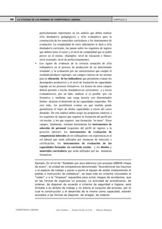 66    LA UTILIDAD DE LAS NORMAS DE COMPETENCIA LABORAL                                               CAPITULO 3




                           particularmente importantes en los análisis que deben realizar
                           el/la diseñador/a pedagógico/a y el/la evaluador/a para la
                           construcción de los materiales curriculares y los instrumentos de
                           evaluación. La complejidad de estos indicadores le dará a el/la
                           diseñador/a curricular, las pautas sobre los requisitos de ingreso
                           que deberá tener el curso y el nivel de complejidad que se podrá
                           prever en el mismo. (Ejemplos: nivel de iniciación o básico;
                           nivel avanzado; nivel de perfeccionamiento).
                           Los signos de evidencia de la correcta actuación de el/la
                           trabajador/a en el proceso de producción de un determinado
                           resultado -y la evaluación por las características que cumple el
                           resultado/producto esperado- son campos valiosos de las normas
                           para la obtención de los indicadores que permitirán evaluar los
                           desempeños productivos y el nivel de formación de capacidades
                           logrado en los procesos formativos. La lectura de estos campos
                           deberá permitir a los/las diseñadores/as curriculares y a los/as
                           evaluadores/as, por un lado, analizar si es posible -por vía
                           formativa y mediante una carga horaria con determinados
                           límites- alcanzar el desarrollo de las capacidades requeridas. Por
                           otro lado, les posibilitará evaluar en qué medida puede
                           garantizarse el logro de dichas capacidades a través del curso
                           diseñado. De este análisis deben surgir las propuestas relativas a
                           los requisitos de ingreso que requiere la formación del perfil por
                           vía escolar, y los que requiere una formación "en tarea". Estos
                           campos, finalmente, orientan fuertemente los instrumentos de
                           selección de personal (requisitos del perfil de ingreso a la
                           posición laboral), los instrumentos de evaluación de
                           competencias laborales de los trabajadores con experiencia en el
                           rol laboral que serán utilizados por instancias de selección o
                           certificación, los instrumentos de evaluación de las
                           capacidades formadas vía currículo escolar, y los diseños y
                           materiales curriculares que serán utilizados por las instancias
                           formativas.


                    Ejemplo: En el rol de "Soldador por arco eléctrico con proceso GMAW chapa
                    de acero", la unidad de competencia denominada "Acondicionar los insumos
                    y el espacio de trabajo y poner a punto el equipo de soldar interpretando el
                    pedido o instrucción de soldadura", se basa más en criterios vinculados al
                    "orden" y a la "limpieza" requeridos para evitar riesgos de accidentes, que
                    en las formas de organizar un proceso. La actividad de acondicionar, de
                    ordenar, de disponer de acuerdo a criterios de seguridad e higiene, está
                    limitada a su ámbito de trabajo y no afecta al conjunto del proceso, por lo
                    cual la construcción y el desarrollo de la misma como capacidad, estarán
                    acotados a las formas de disponer, de arreglar, de ordenar.




     COMPETENCIA LABORAL                  Ana Catalano | Susana Avolio de Cols |   Mónica Sladogna
 