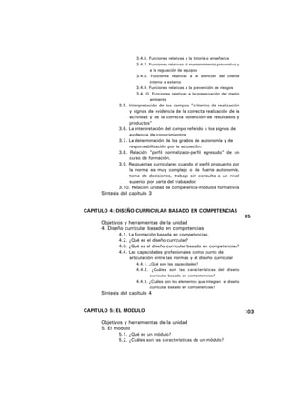 3.4.6. Funciones relativas a la tutoría o enseñanza
                        3.4.7. Funciones relativas al mantenimiento preventivo y
                               a la regulación de equipos
                        3.4.8. Funciones relativas a la atención del cliente
                               interno o externo
                        3.4.9. Funciones relativas a la prevención de riesgos
                        3.4.10. Funciones relativas a la preservación del medio
                               ambiente
              3.5. Interpretación de los campos "criterios de realización
                   y signos de evidencia de la correcta realización de la
                   actividad y de la correcta obtención de resultados y
                   productos"
              3.6. La interpretación del campo referido a los signos de
                   evidencia de conocimientos
              3.7. La determinación de los grados de autonomía y de
                   responsabilización por la actuación.
              3.8. Relación "perfil normalizado-perfil egresado" de un
                   curso de formación.
              3.9. Respuestas curriculares cuando el perfil propuesto por
                   la norma es muy complejo o de fuerte autonomía,
                   toma de decisiones, trabajo sin consulta a un nivel
                   superior por parte del trabajador.
              3.10. Relación unidad de competencia-módulos formativos
      Síntesis del capítulo 3


CAPITULO 4: DISEÑO CURRICULAR BASADO EN COMPETENCIAS
                                                                                   85
      Objetivos y herramientas de la unidad
      4. Diseño curricular basado en competencias
              4.1.   La formación basada en competencias.
              4.2.   ¿Qué es el diseño curricular?
              4.3.   ¿Qué es el diseño curricular basado en competencias?
              4.4.   Las capacidades profesionales como punto de
                     articulación entre las normas y el diseño curricular
                        4.4.1. ¿Qué son las capacidades?
                        4.4.2. ¿Cuáles son las características del diseño
                               curricular basado en competencias?
                        4.4.3. ¿Cuáles son los elementos que integran el diseño
                               curricular basado en competencias?
      Síntesis del capítulo 4


CAPITULO 5: EL MODULO                                                              103

      Objetivos y herramientas de la unidad
      5. El módulo
              5.1. ¿Qué es un módulo?
              5.2. ¿Cuáles son las características de un módulo?
 