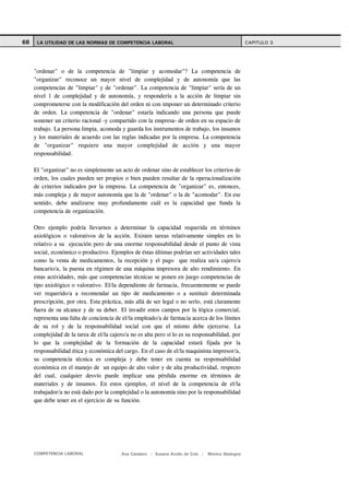 68    LA UTILIDAD DE LAS NORMAS DE COMPETENCIA LABORAL                                                CAPITULO 3




     "ordenar" o de la competencia de "limpiar y acomodar"? La competencia de
     "organizar" reconoce un mayor nivel de complejidad y de autonomía que las
     competencias de "limpiar" y de "ordenar". La competencia de "limpiar" sería de un
     nivel 1 de complejidad y de autonomía, y respondería a la acción de limpiar sin
     comprometerse con la modificación del orden ni con imponer un determinado criterio
     de orden. La competencia de "ordenar" estaría indicando una persona que puede
     sostener un criterio racional -y compartido con la empresa- de orden en su espacio de
     trabajo. La persona limpia, acomoda y guarda los instrumentos de trabajo, los insumos
     y los materiales de acuerdo con las reglas indicadas por la empresa. La competencia
     de "organizar" requiere una mayor complejidad de acción y una mayor
     responsabilidad.

     El "organizar" no es simplemente un acto de ordenar sino de establecer los criterios de
     orden, los cuales pueden ser propios o bien pueden resultar de la operacionalización
     de criterios indicados por la empresa. La competencia de "organizar" es, entonces,
     más compleja y de mayor autonomía que la de "ordenar" o la de "acomodar". En ese
     sentido, debe analizarse muy profundamente cuál es la capacidad que funda la
     competencia de organización.

     Otro ejemplo podría llevarnos a determinar la capacidad requerida en términos
     axiológicos o valorativos de la acción. Existen tareas relativamente simples en lo
     relativo a su ejecución pero de una enorme responsabilidad desde el punto de vista
     social, económico o productivo. Ejemplos de éstas últimas podrían ser actividades tales
     como la venta de medicamentos, la recepción y el pago que realiza un/a cajero/a
     bancario/a, la puesta en régimen de una máquina impresora de alto rendimiento. En
     estas actividades, más que competencias técnicas se ponen en juego competencias de
     tipo axiológico o valorativo. El/la dependiente de farmacia, frecuentemente se puede
     ver requerido/a a recomendar un tipo de medicamento o a sustituir determinada
     prescripción, por otra. Esta práctica, más allá de ser legal o no serlo, está claramente
     fuera de su alcance y de su deber. El invadir estos campos por la lógica comercial,
     representa una falta de conciencia de el/la empleado/a de farmacia acerca de los límites
     de su rol y de la responsabilidad social con que el mismo debe ejercerse. La
     complejidad de la tarea de el/la cajero/a no es alta pero sí lo es su responsabilidad, por
     lo que la complejidad de la formación de la capacidad estará fijada por la
     responsabilidad ética y económica del cargo. En el caso de el/la maquinista impresor/a,
     su competencia técnica es compleja y debe tener en cuenta su responsabilidad
     económica en el manejo de un equipo de alto valor y de alta productividad, respecto
     del cual, cualquier desvío puede implicar una pérdida enorme en términos de
     materiales y de insumos. En estos ejemplos, el nivel de la competencia de el/la
     trabajador/a no está dado por la complejidad o la autonomía sino por la responsabilidad
     que debe tener en el ejercicio de su función.




     COMPETENCIA LABORAL                   Ana Catalano | Susana Avolio de Cols |   Mónica Sladogna
 