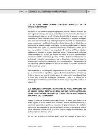 CAPITULO 3    LA UTILIDAD DE LAS NORMAS DE COMPETENCIA LABORAL                                               69




             3.8. RELACIÓN "PERFIL NORMALIZADO-PERFIL EGRESADO" DE UN
             CURSO DE FORMACIÓN

             La lectura de una norma de competencia propone el estándar, el nivel, el alcance que
             debe lograr un/a trabajador/a que se desempeñe en ese rol profesional. La lectura de
             este estándar debe inducir a la reflexión sobre la posibilidad de alcanzar -a través de
             un proceso de formación relativamente corto- el desarrollo de la competencia esperada
             en el nivel que es requerida. Esta primera preocupación puede llevar a determinar que,
             en esa competencia específica, la formación se limite al desarrollo en el individuo -en
             un nivel inicial- de determinadas capacidades. Y a que la profundización o el dominio
             de las mismas estén sujetos a la consolidación que ofrece la experiencia laboral, por lo
             que ésta conlleva en términos de necesidades de resolver problemas urgentes,
             incidentes no rutinarios, o incluso, situaciones graves. Formar un perfil profesional
             de las características y alcances que propone una norma, es un paso fundamental para
             reflexionar sobre las posibilidades que tiene el trabajo de el/la docente de formación
             profesional, y sobre las recomendaciones que se deben hacer a los/as instructores/as
             de empresa acerca de cómo continuar los procesos de desarrollo y fortalecimiento de
             las capacidades laborales identificadas. Sólo de esta manera se alcanzará la formación
             de la competencia laboral.

             La transposición de los desempeños competentes indicados en la norma a la formación
             y a la consolidación de capacidades, requiere de los/as diseñadores/as curriculares y
             de los/as docentes una toma de posición acerca de cuáles son las capacidades de base
             a formar para alcanzar los desempeños competentes, y cuál es el tiempo que se
             requiere para desarrollarlas y consolidarlas de manera tal que sea posible certificar su
             adquisición.



             3.9. RESPUESTAS CURRICULARES CUANDO EL PERFIL PROPUESTO POR
             LA NORMA ES MUY COMPLEJO O PROPONE UNA FUERTE AUTONOMÍA,
             TOMA DE DECISIONES, TRABAJO SIN CONSULTA A UN NIVEL SUPERIOR
             POR PARTE DEL TRABAJADOR.

             Cuando el sujeto que detenta la competencia fijada por la norma, para el ejercicio de
             su rol requiere de un alto dominio de la tecnología, o de los contextos productivos, o
             una fuerte capacidad de gestión de incidentes, de grupos humanos, de múltiples
             tecnologías, la transposición de la competencia a la currícula formativa puede requerir
             que se desarrollen diversos niveles de focalización y de complejidad de los saberes que
             dicha competencia domina y aplica.

             En este caso, el desarrollo curricular deberá trazar una estrategia de formación en




             COMPETENCIA LABORAL                  Ana Catalano | Susana Avolio de Cols |   Mónica Sladogna
 