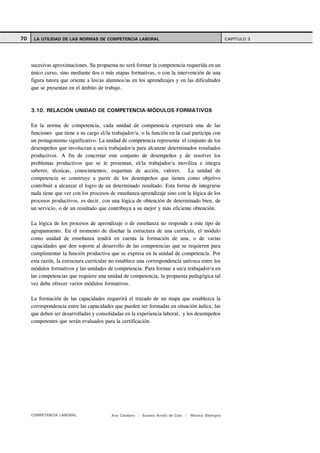 70    LA UTILIDAD DE LAS NORMAS DE COMPETENCIA LABORAL                                               CAPITULO 3




     sucesivas aproximaciones. Su propuesta no será formar la competencia requerida en un
     único curso, sino mediante dos o más etapas formativas, o con la intervención de una
     figura tutora que oriente a los/as alumnos/as en los aprendizajes y en las dificultades
     que se presentan en el ámbito de trabajo.



     3.10. RELACIÓN UNIDAD DE COMPETENCIA-MÓDULOS FORMATIVOS

     En la norma de competencia, cada unidad de competencia expresará una de las
     funciones que tiene a su cargo el/la trabajador/a, o la función en la cual participa con
     un protagonismo significativo. La unidad de competencia representa el conjunto de los
     desempeños que involucran a un/a trabajador/a para alcanzar determinados resultados
     productivos. A fin de concretar este conjunto de desempeños y de resolver los
     problemas productivos que se le presentan, el/la trabajador/a moviliza e integra
     saberes, técnicas, conocimientos, esquemas de acción, valores. La unidad de
     competencia se construye a partir de los desempeños que tienen como objetivo
     contribuir a alcanzar el logro de un determinado resultado. Esta forma de integrarse
     nada tiene que ver con los procesos de enseñanza-aprendizaje sino con la lógica de los
     procesos productivos, es decir, con una lógica de obtención de determinado bien, de
     un servicio, o de un resultado que contribuya a su mejor y más eficiente obtención.

     La lógica de los procesos de aprendizaje o de enseñanza no responde a este tipo de
     agrupamiento. En el momento de diseñar la estructura de una currícula, el módulo
     como unidad de enseñanza tendrá en cuenta la formación de una, o de varias
     capacidades que den soporte al desarrollo de las competencias que se requieren para
     cumplimentar la función productiva que se expresa en la unidad de competencia. Por
     esta razón, la estructura curricular no establece una correspondencia unívoca entre los
     módulos formativos y las unidades de competencia. Para formar a un/a trabajador/a en
     las competencias que requiere una unidad de competencia, la propuesta pedagógica tal
     vez deba ofrecer varios módulos formativos.

     La formación de las capacidades requerirá el trazado de un mapa que establezca la
     correspondencia entre las capacidades que pueden ser formadas en situación áulica, las
     que deben ser desarrolladas y consolidadas en la experiencia laboral, y los desempeños
     competentes que serán evaluados para la certificación.




     COMPETENCIA LABORAL                  Ana Catalano | Susana Avolio de Cols |   Mónica Sladogna
 