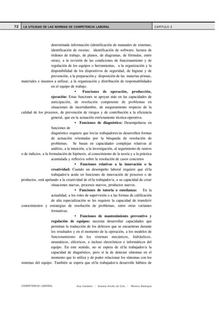 72    LA UTILIDAD DE LAS NORMAS DE COMPETENCIA LABORAL                                                 CAPITULO 3




                           determinada información (identificación de manuales de sistemas;
                           identificación de recetas; identificación de software; lectura de
                           órdenes de trabajo, de planos, de diagramas, de fórmulas, entre
                           otras), a la revisión de las condiciones de funcionamiento y de
                           regulación de los equipos o herramientas, a la organización y la
                           disponibilidad de los dispositivos de seguridad, de higiene y de
                           prevención, a la preparación y disposición de las materias primas,
     materiales e insumos a utilizar, a la organización y distribución de responsabilidades
                           en el equipo de trabajo.
                                                  Funciones de operación, producción,
                           ejecución: Estas funciones se apoyan más en las capacidades de
                           anticipación, de resolución competente de problemas en
                           situaciones de incertidumbre, de aseguramiento respecto de la
     calidad de los procesos, de prevención de riesgos y de contribución a la eficiencia
                           general, que en la actuación estrictamente técnica-operativa.
                                                Funciones de diagnóstico: Desempeñarse en
                           funciones de
                           diagnóstico requiere que los/as trabajadores/as desarrollen formas
                           de actuación orientadas por la búsqueda de resolución de
                           problemas. Se basan en capacidades complejas relativas al
                           análisis, a la intuición, a la investigación, al seguimiento de rastros
     o de indicios, a la formulación de hipótesis, al conocimiento de la teoría y a la práctica
                           acumulada y reflexiva sobre la resolución de casos concretos
                                                 Funciones relativas a la innovación o la
                           creatividad: Cuando un desempeño laboral requiere que el/la
                           trabajador/a actúe en funciones de innovación de procesos o de
     productos, está apelando a la creatividad de el/la trabajador/a, a su capacidad de crear
                           situaciones nuevas, procesos nuevos, productos nuevos.
                                                Funciones de tutoría o enseñanza:           En la
                           actualidad, a los roles de supervisión o a las formas de calificación
                           de alta especialización se les requiere la capacidad de transferir
     conocimientos y estrategias de resolución de problemas, entre otras variantes
                           formativas.
                                                 Funciones de mantenimiento preventivo y
                           regulación de equipos: necesita desarrollar capacidades que
                           permitan la traducción de los defectos que se encuentran durante
                           los resultados y en el momento de la operación, a los modelos de
                           funcionamiento de los sistemas mecánicos, hidráulicos,
                           neumáticos, eléctricos, e incluso electrónicos e informáticos del
                           equipo. En este sentido, no se espera de el/la trabajador/a la
                           capacidad de diagnóstico, pero sí la de detectar síntomas en el
                           momento que lo utiliza y de poder relacionar los síntomas con los
     sistemas del equipo. También se espera que el/la trabajador/a desarrolle hábitos de




     COMPETENCIA LABORAL                    Ana Catalano | Susana Avolio de Cols |   Mónica Sladogna
 
