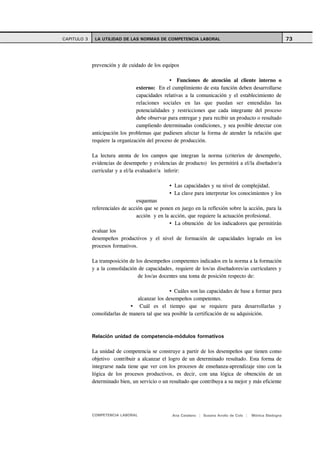 CAPITULO 3    LA UTILIDAD DE LAS NORMAS DE COMPETENCIA LABORAL                                              73



             prevención y de cuidado de los equipos

                                                   Funciones de atención al cliente interno o
                                 externo: En el cumplimiento de esta función deben desarrollarse
                                 capacidades relativas a la comunicación y el establecimiento de
                                 relaciones sociales en las que puedan ser entendidas las
                                 potencialidades y restricciones que cada integrante del proceso
                                 debe observar para entregar y para recibir un producto o resultado
                                 cumpliendo determinadas condiciones, y sea posible detectar con
             anticipación los problemas que pudiesen afectar la forma de atender la relación que
             requiere la organización del proceso de producción.

             La lectura atenta de los campos que integran la norma (criterios de desempeño,
             evidencias de desempeño y evidencias de producto) les permitirá a el/la diseñador/a
             curricular y a el/la evaluador/a inferir:

                                                  Las capacidades y su nivel de complejidad.
                                                  La clave para interpretar los conocimientos y los
                                 esquemas
             referenciales de acción que se ponen en juego en la reflexión sobre la acción, para la
                                 acción y en la acción, que requiere la actuación profesional.
                                                  La obtención de los indicadores que permitirán
             evaluar los
             desempeños productivos y el nivel de formación de capacidades logrado en los
             procesos formativos.

             La transposición de los desempeños competentes indicados en la norma a la formación
             y a la consolidación de capacidades, requiere de los/as diseñadores/as curriculares y
                                  de los/as docentes una toma de posición respecto de:

                                                  Cuáles son las capacidades de base a formar para
                                 alcanzar los desempeños competentes.
                                  Cuál es el tiempo que se requiere para desarrollarlas y
             consolidarlas de manera tal que sea posible la certificación de su adquisición.



             Relación unidad de competencia-módulos formativos

             La unidad de competencia se construye a partir de los desempeños que tienen como
             objetivo contribuir a alcanzar el logro de un determinado resultado. Esta forma de
             integrarse nada tiene que ver con los procesos de enseñanza-aprendizaje sino con la
             lógica de los procesos productivos, es decir, con una lógica de obtención de un
             determinado bien, un servicio o un resultado que contribuya a su mejor y más eficiente




             COMPETENCIA LABORAL                 Ana Catalano | Susana Avolio de Cols |   Mónica Sladogna
 