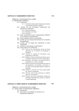CAPITULO 8: PLANEAMIENTO DIDÁCTICO                                                173

      Objetivos y herramientas de la unidad
      8. Planeamiento didáctico
             8.1. Introducción.
                     8.1.1. Los distintos planes deben integrarse para orientar
                            una propuesta formativa coherente.
             8.2. ¿Cuáles son los principales componentes del
                  planeamiento didáctico?
                     8.2.1. Secuencia didáctica.
                     8.2.2. Materiales curriculares.
                     8.2.3. Evaluación.
             8.3. ¿Qué características tiene el planeamiento didáctico
                  en el enfoque de competencias?
             8.4. ¿Cómo podemos definir el aprendizaje?
             8.5. ¿Cuáles son los componentes básicos de la situación
                  de aprendizaje?
             8.6. ¿Cuáles son los rasgos que caracterizan un buen
                  aprendizaje?
             8.7. ¿Cuándo un aprendizaje es significativo?
             8.8. ¿Cómo debe ser la enseñanza?
                     8.8.1. Partir de los conocimientos previos de los/las
                            aprendices con la intención de recuperarlos o
                            cambiarlos.
                     8.8.2. Dosificar la cantidad de información nueva
                            presentada en cada tarea.
                     8.8.3. Sintetizar y fijar los conocimientos básicos que se
                            consideren necesarios para futuros aprendizajes.
                     8.8.4. Diversificar las tareas y los escenarios para el
                            aprendizaje de un mismo contenido.
                     8.8.5. Diseñar las situaciones de aprendizaje de modo tal
                            que representen los contextos y las tareas en
                            los cuales, los/las aprendices deberán recuperar lo
                            aprendido.
                     8.8.6. Organizar y conectar en el mayor grado posible
                            los diversos aprendizajes.
                     8.8.7. Promover entre los/las alumnos/as la reflexión
                            sobre sus conocimientos.
                     8.8.8. Promover que los/las participantes empleen las
                            estrategias adecuadas para planificar y organizar
                            su propio aprendizaje



CAPITULO 9: CÓMO HACER EL PLANEAMIENTO DIDÁCTICO                                  191

      Objetivos y herramientas de la unidad
      9. ¿Cómo hacer el planeamiento didáctico?
             9.1. Introducción.
             9.2. ¿Qué tipos de actividades se incluyen en el
                   planeamiento didáctico?
 
