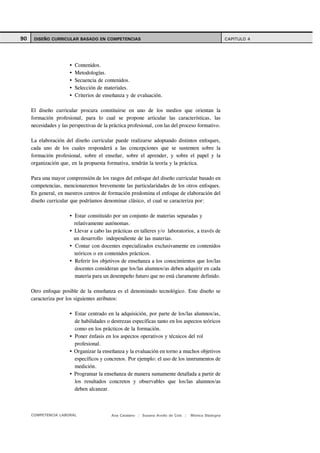 90    DISEÑO CURRICULAR BASADO EN COMPETENCIAS                                                       CAPITULO 4




                         Contenidos.
                         Metodologías.
                         Secuencia de contenidos.
                         Selección de materiales.
                         Criterios de enseñanza y de evaluación.

     El diseño curricular procura constituirse en uno de los medios que orientan la
     formación profesional, para lo cual se propone articular las características, las
     necesidades y las perspectivas de la práctica profesional, con las del proceso formativo.

     La elaboración del diseño curricular puede realizarse adoptando distintos enfoques,
     cada uno de los cuales responderá a las concepciones que se sustenten sobre la
     formación profesional, sobre el enseñar, sobre el aprender, y sobre el papel y la
     organización que, en la propuesta formativa, tendrán la teoría y la práctica.

     Para una mayor comprensión de los rasgos del enfoque del diseño curricular basado en
     competencias, mencionaremos brevemente las particularidades de los otros enfoques.
     En general, en nuestros centros de formación predomina el enfoque de elaboración del
     diseño curricular que podríamos denominar clásico, el cual se caracteriza por:

                         Estar constituido por un conjunto de materias separadas y
                         relativamente autónomas.
                         Llevar a cabo las prácticas en talleres y/o laboratorios, a través de
                         un desarrollo independiente de las materias.
                         Contar con docentes especializados exclusivamente en contenidos
                         teóricos o en contenidos prácticos.
                         Referir los objetivos de enseñanza a los conocimientos que los/las
                         docentes consideran que los/las alumnos/as deben adquirir en cada
                         materia para un desempeño futuro que no está claramente definido.

     Otro enfoque posible de la enseñanza es el denominado tecnológico. Este diseño se
     caracteriza por los siguientes atributos:

                         Estar centrado en la adquisición, por parte de los/las alumnos/as,
                         de habilidades o destrezas específicas tanto en los aspectos teóricos
                         como en los prácticos de la formación.
                         Poner énfasis en los aspectos operativos y técnicos del rol
                         profesional.
                         Organizar la enseñanza y la evaluación en torno a muchos objetivos
                         específicos y concretos. Por ejemplo: el uso de los instrumentos de
                         medición.
                         Programar la enseñanza de manera sumamente detallada a partir de
                         los resultados concretos y observables que los/las alumnos/as
                         deben alcanzar.



     COMPETENCIA LABORAL                  Ana Catalano | Susana Avolio de Cols |   Mónica Sladogna
 