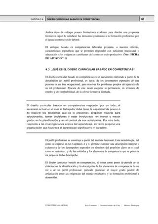 CAPITULO 4    DISEÑO CURRICULAR BASADO EN COMPETENCIAS                                                       91



                Ambos tipos de enfoque poseen limitaciones evidentes para diseñar una propuesta
                formativa capaz de satisfacer las demandas planteadas a la formación profesional por
                el actual contexto socio-laboral.

                El enfoque basado en competencias laborales presenta, a nuestro criterio,
                características específicas que le permiten responder con suficiente plasticidad y
                adecuación a las exigencias cambiantes del contexto socio-productivo. (Ver: FICHA
                DE APOYO Nº 1)



                4.3. ¿QUÉ ES EL DISEÑO CURRICULAR BASADO EN COMPETENCIAS?

                El diseño curricular basado en competencias es un documento elaborado a partir de la
                descripción del perfil profesional, es decir, de los desempeños esperados de una
                persona en un área ocupacional, para resolver los problemas propios del ejercicio de
                su rol profesional. Procura de este modo asegurar la pertinencia, en términos de
                empleo y de empleabilidad, de la oferta formativa diseñada.




El diseño curricular basado en competencias responde, por un lado, al
escenario actual en el cual el trabajador debe tener la capacidad de prever o
de resolver los problemas que se le presentan, proponer mejoras para
solucionarlos, tomar decisiones y estar involucrado -en menor o mayor
grado- en la planificación y en el control de sus actividades. Por otro lado,
responde a las investigaciones acerca del aprendizaje, en tanto propone una
organización que favorece el aprendizaje significativo y duradero.



                El perfil profesional se construye a partir del análisis funcional. Esta metodología, tal
                como se expresó en los Capítulos 2 y 4, permite elaborar una descripción integral y
                exhaustiva de los desempeños esperados en términos del propósito clave en el cual
                estos se sustentan, y de las unidades y los elementos de competencia que se pondrán
                en juego en dicho desempeño.

                El diseño curricular basado en competencias, al tomar como punto de partida de su
                elaboración la identificación y la descripción de los elementos de competencia de un
                rol o de un perfil profesional, pretende promover el mayor grado posible de
                articulación entre las exigencias del mundo productivo y la formación profesional a
                desarrollar.




                COMPETENCIA LABORAL                  Ana Catalano | Susana Avolio de Cols |   Mónica Sladogna
 
