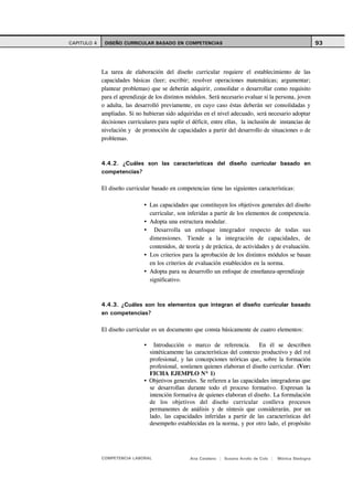 CAPITULO 4    DISEÑO CURRICULAR BASADO EN COMPETENCIAS                                                        93



             La tarea de elaboración del diseño curricular requiere el establecimiento de las
             capacidades básicas (leer; escribir; resolver operaciones matemáticas; argumentar;
             plantear problemas) que se deberán adquirir, consolidar o desarrollar como requisito
             para el aprendizaje de los distintos módulos. Será necesario evaluar si la persona, joven
             o adulta, las desarrolló previamente, en cuyo caso éstas deberán ser consolidadas y
             ampliadas. Si no hubieran sido adquiridas en el nivel adecuado, será necesario adoptar
             decisiones curriculares para suplir el déficit, entre ellas, la inclusión de instancias de
             nivelación y de promoción de capacidades a partir del desarrollo de situaciones o de
             problemas.



             4.4.2. ¿Cuáles son las características del diseño curricular basado en
             competencias?

             El diseño curricular basado en competencias tiene las siguientes características:

                                 Las capacidades que constituyen los objetivos generales del diseño
                                 curricular, son inferidas a partir de los elementos de competencia.
                                 Adopta una estructura modular.
                                   Desarrolla un enfoque integrador respecto de todas sus
                                 dimensiones. Tiende a la integración de capacidades, de
                                 contenidos, de teoría y de práctica, de actividades y de evaluación.
                                 Los criterios para la aprobación de los distintos módulos se basan
                                 en los criterios de evaluación establecidos en la norma.
                                 Adopta para su desarrollo un enfoque de enseñanza-aprendizaje
                                 significativo.



             4.4.3. ¿Cuáles son los elementos que integran el diseño curricular basado
             en competencias?

             El diseño curricular es un documento que consta básicamente de cuatro elementos:

                                   Introducción o marco de referencia. En él se describen
                                 sintéticamente las características del contexto productivo y del rol
                                 profesional, y las concepciones teóricas que, sobre la formación
                                 profesional, sostienen quienes elaboran el diseño curricular. (Ver:
                                 FICHA EJEMPLO Nº 1)
                                 Objetivos generales. Se refieren a las capacidades integradoras que
                                 se desarrollan durante todo el proceso formativo. Expresan la
                                 intención formativa de quienes elaboran el diseño. La formulación
                                 de los objetivos del diseño curricular conlleva procesos
                                 permanentes de análisis y de síntesis que considerarán, por un
                                 lado, las capacidades inferidas a partir de las características del
                                 desempeño establecidas en la norma, y por otro lado, el propósito




             COMPETENCIA LABORAL                   Ana Catalano | Susana Avolio de Cols |   Mónica Sladogna
 