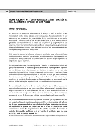 96    DISEÑO CURRICULAR BASADO EN COMPETENCIAS                                                       CAPITULO 4




     FICHAS DE EJEMPLO Nº 1: DISEÑO CURRICULAR PARA LA FORMACIÓN DE
     EL/LA MAQUINISTA DE IMPRESIÓN OFFSET A PLIEGOS


     MARCO REFERENCIAL

     La necesidad de formación permanente en el trabajo y para el trabajo, se ha
     incrementado en las últimas décadas como consecuencia, fundamentalmente, de los
     cambios en las condiciones de competitividad de las economías, de la innovación
     tecnológica y organizacional de los procesos productivos, y de la introducción de
     programas de mejoramiento de la calidad de los procesos y los productos de las
     empresas. Estas innovaciones han sido profundas en la industria gráfica, generando en
     ella redefiniciones de procesos y de funciones operativas que demandan alcanzar un
     desempeño competente de los trabajadores.

     Este sector ha recibido la influencia del cambio tecnológico y de la introducción de
     sistemas de calidad, los cuales han producido redefiniciones de las funciones en las que
     actúan los/as trabajadores/as en las diversas fases del proceso: la pre-impresión, la
     impresión y la post-impresión.

     El Programa de Certificación de Competencias Laborales ha emprendido el análisis del
     proceso de impresión de productos gráficos mediante la tecnología offset a pliegos
     en sus distintas fases, discriminando las funciones operativas en las que cada
     maquinista impresor/a debe demostrar desempeños competentes. Esta detección es
     fundamental porque amplía el campo de las funciones técnicas que tradicionalmente
     fueron atendidas por los/las profesionales, mediante la incorporación de funciones
     relativas a la gestión de la información, de la comunicación, de la tecnología, de la
     calidad, de los costos y de la productividad en condiciones de trabajo seguras.

     La detección de la actuación en diversas funciones implica que en el futuro, cuando se
     determinen las competencias que le son requeridas a cada operador/a, deberá definirse
     el grado de alcance de su actuación en cada función. Es decir, habrá que determinar si
     en la función un/a trabajador/a valora y ejecuta instrucciones, o bien participa en
     procesos de mejora de desempeños, o diseña y desarrolla alternativas de actuación.

     De estas funciones y elementos de competencia se desprende que el propósito clave del
     rol ocupacional de el/la maquinista de impresión offset a pliegos es imprimir pliegos
     de diversos sustratos mediante el procedimiento de offset a pliegos, de acuerdo con
     los estándares de producción establecidos en la orden de trabajo que fuera
     confeccionada según los requerimientos del cliente, operando de acuerdo a
     criterios de seguridad ambiental y de prevención de accidentes para sí, para
     terceros y para los equipos a su cargo.
     Las actuaciones de el/la maquinista de impresión offset a pliegos han sido especificadas




     COMPETENCIA LABORAL                  Ana Catalano | Susana Avolio de Cols |   Mónica Sladogna
 