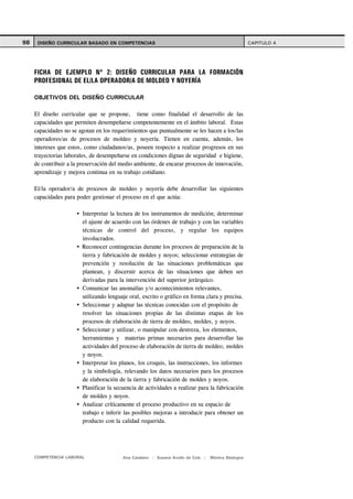 98    DISEÑO CURRICULAR BASADO EN COMPETENCIAS                                                      CAPITULO 4




     FICHA DE EJEMPLO Nº 2: DISEÑO CURRICULAR PARA LA FORMACIÓN
     PROFESIONAL DE EL/LA OPERADOR/A DE MOLDEO Y NOYERÍA

     OBJETIVOS DEL DISEÑO CURRICULAR

     El diseño curricular que se propone, tiene como finalidad el desarrollo de las
     capacidades que permiten desempeñarse competentemente en el ámbito laboral. Estas
     capacidades no se agotan en los requerimientos que puntualmente se les hacen a los/las
     operadores/as de procesos de moldeo y noyería. Tienen en cuenta, además, los
     intereses que estos, como ciudadanos/as, poseen respecto a realizar progresos en sus
     trayectorias laborales, de desempeñarse en condiciones dignas de seguridad e higiene,
     de contribuir a la preservación del medio ambiente, de encarar procesos de innovación,
     aprendizaje y mejora continua en su trabajo cotidiano.

     El/la operador/a de procesos de moldeo y noyería debe desarrollar las siguientes
     capacidades para poder gestionar el proceso en el que actúa:

                        Interpretar la lectura de los instrumentos de medición; determinar
                        el ajuste de acuerdo con las órdenes de trabajo y con las variables
                        técnicas de control del proceso, y regular los equipos
                        involucrados.
                        Reconocer contingencias durante los procesos de preparación de la
                        tierra y fabricación de moldes y noyos; seleccionar estrategias de
                        prevención y resolución de las situaciones problemáticas que
                        plantean, y discernir acerca de las situaciones que deben ser
                        derivadas para la intervención del superior jerárquico.
                        Comunicar las anomalías y/o acontecimientos relevantes,
                        utilizando lenguaje oral, escrito o gráfico en forma clara y precisa.
                        Seleccionar y adaptar las técnicas conocidas con el propósito de
                        resolver las situaciones propias de las distintas etapas de los
                        procesos de elaboración de tierra de moldeo, moldes, y noyos.
                        Seleccionar y utilizar, o manipular con destreza, los elementos,
                        herramientas y materias primas necesarios para desarrollar las
                        actividades del proceso de elaboración de tierra de moldeo, moldes
                        y noyos.
                        Interpretar los planos, los croquis, las instrucciones, los informes
                        y la simbología, relevando los datos necesarios para los procesos
                        de elaboración de la tierra y fabricación de moldes y noyos.
                        Planificar la secuencia de actividades a realizar para la fabricación
                        de moldes y noyos.
                        Analizar críticamente el proceso productivo en su espacio de
                        trabajo e inferir las posibles mejoras a introducir para obtener un
                        producto con la calidad requerida.




     COMPETENCIA LABORAL                 Ana Catalano | Susana Avolio de Cols |   Mónica Sladogna
 