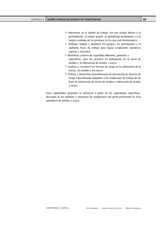CAPITULO 4    DISEÑO CURRICULAR BASADO EN COMPETENCIAS                                                     99



                                 Interactuar en el ámbito de trabajo con una actitud abierta a la
                                 participación, al trabajo grupal, al aprendizaje permanente y a la
                                 mejora continua de los procesos en los que está involucrado/a.
                                 Ordenar, limpiar y mantener los equipos, los instrumentos y el
                                 ambiente físico de trabajo para lograr condiciones operativas
                                 seguras y eficientes.
                                Identificar criterios de seguridad industrial, generales y
                                 específicos, para los procesos de elaboración de la tierra de
                                 moldeo y la fabricación de moldes y noyos.
                                Analizar y reconocer los factores de riesgo en la elaboración de la
                                 tierras, los moldes y los noyos.
                                Valorar y desarrollar procedimientos de prevención de factores de
                                 riesgo especialmente adaptados a las condiciones de trabajo de las
                                 fases de elaboración de tierras de moldeo y fabricación de moldes
                                 y noyos.

             Estas capacidades generales se infirieron a partir de las capacidades específicas,
             derivadas de las unidades y elementos de competencia del perfil profesional de el/la
             operador/a de moldes y noyos.




             COMPETENCIA LABORAL                Ana Catalano | Susana Avolio de Cols |   Mónica Sladogna
 