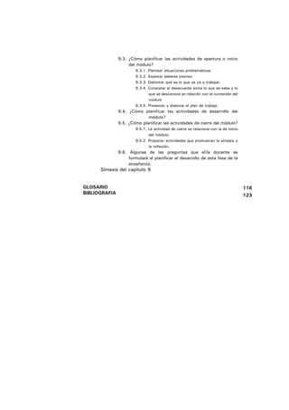 9.3. ¿Cómo planificar las actividades de apertura o inicio
                    del módulo?
                       9.3.1. Plantear situaciones problemáticas
                       9.3.2. Explorar saberes previos
                       9.3.3. Delimitar qué es lo que se va a trabajar
                       9.3.4. Constatar el desacuerdo entre lo que se sabe y lo
                              que se desconoce en relación con el contenido del
                              módulo
                       9.3.5. Presentar y elaborar el plan de trabajo.
               9.4. ¿Cómo planificar las actividades de desarrollo del
                             módulo?
               9.5. ¿Cómo planificar las actividades de cierre del módulo?
                       9.5.1. La actividad de cierre se relaciona con la de inicio
                              del módulo.
                       9.5.2. Proponer actividades que promuevan la síntesis y
                              la reflexión.
               9.6. Algunas de las preguntas que el/la docente se
                    formulará al planificar el desarrollo de esta fase de la
                    enseñanza.
      Síntesis del capítulo 9


GLOSARIO                                                                             116
BIBLIOGRAFIA                                                                         123
 