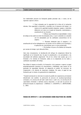 CAPITULO 4    DISEÑO CURRICULAR BASADO EN COMPETENCIAS                                                       101




             Los tradicionales procesos de formación pueden presentar uno, o varios, de los
             siguientes aspectos críticos:

                                  Estar orientados por la capacidad de la oferta de la institución
             oferente. Esta capacidad se desarrolla y consolida con el transcurso del tiempo y se
                                  expresa en la capacidad instalada (máquinas, equipos y materiales
                                  didácticos) así como en el estado de formación, conocimientos y
                                  actualización de sus docentes.
                                                    Ofrecer una formación en especialidades o áreas
             de trabajo en las cuales no existe una demanda cierta, o cuyos contenidos no coinciden
                                  con los demandados por las cambiantes características de los
                                  empleos.
                                                     Presentar obstáculos para el reingreso y la
             actualización de los/las trabajadores/as, de acuerdo con los cambios en la tecnología y
                                  la aplicación de conocimientos que se vayan produciendo.
                                                    No facilitar el acceso a los ámbitos de formación
             por razones de tiempo o por ubicación física.

             Ante estas circunstancias, la introducción del enfoque de competencia laboral ha
             significado en la formación una vía para la actualización y un acercamiento a las
             necesidades del ambiente empresarial. Una de las críticas más usuales que se le
             formulan a los sistemas de formación, radica en su alejamiento de las reales y
             cambiantes necesidades del trabajo.

             Este debate le impone un desafío a la formación: el de comenzar a superar su papel
             preponderantemente transmisor de conocimientos y habilidades, para asumir un rol
             generador de capacidades laborales, de adaptación al cambio, de raciocinio, de
             comprensión y de solución de situaciones complejas. En suma, el papel de una
             formación que se oriente a la generación de competencias.

             "Cuando la formación no sólo tiene en cuenta los perfiles de competencias previamente
             identificados sino también, la generación de procesos de enseñanza/aprendizaje
             orientados a la construcción del saber (saber hacer y saber ser) y la movilización de
             capacidades orientadas a enfrentar nuevas situaciones, se está ante un proceso de
             formación basado en competencias". (VARGAS, F.; CASANOVA, F.; MONTANARO,
             L.; 2001)




             FICHAS DE APOYO Nº 2: LAS CAPACIDADES COMO OBJETIVOS DEL DISEÑO




             COMPETENCIA LABORAL                  Ana Catalano | Susana Avolio de Cols |   Mónica Sladogna
 